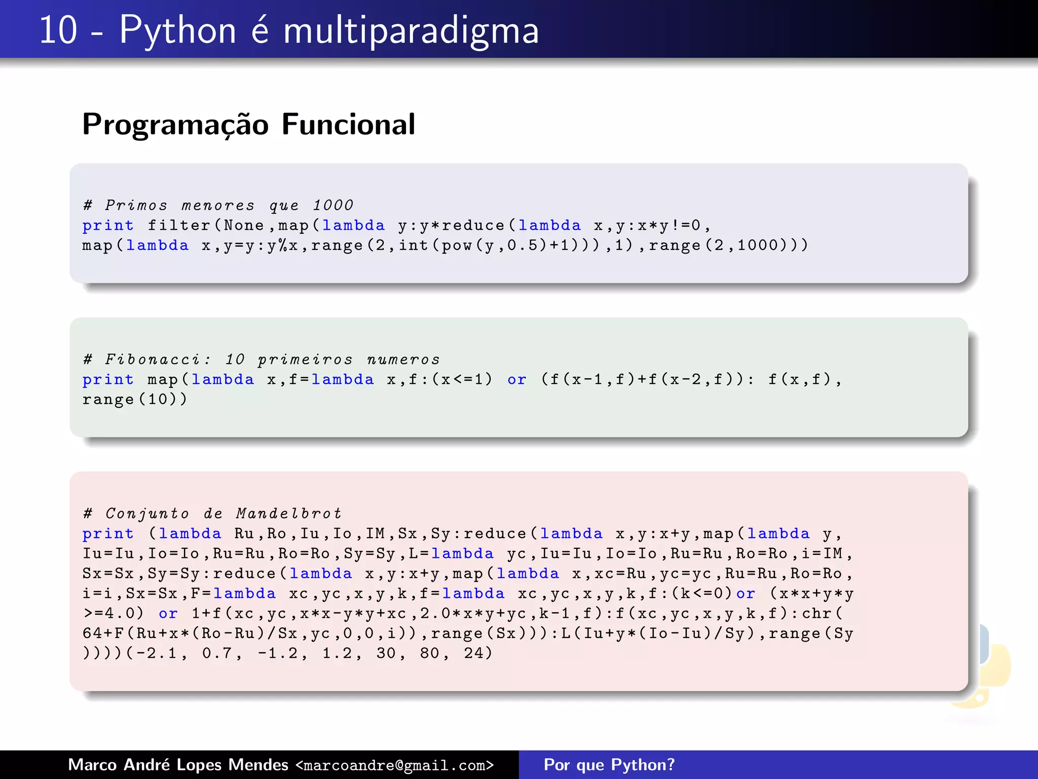 10 - Python ´ multiparadigma
            e

  Programa¸˜o Funcional
          ca

  # Primos menores que 1000
  print filter ( None , map ( lambda y : y * reduce ( lambda x , y : x * y !=0 ,
  map ( lambda x , y = y : y %x , range (2 , int ( pow (y ,0.5)+1))) ,1) , range (2 ,1000)))




  # F i b o n a c c i : 10 p r i m e i r o s numeros
  print map ( lambda x , f = lambda x , f :( x <=1) or ( f (x -1 , f )+ f (x -2 , f )): f (x , f ) ,
  range (10))




  # C o n j u n t o de M a n d e l b r o t
  print ( lambda Ru , Ro , Iu , Io , IM , Sx , Sy : reduce ( lambda x , y : x +y , map ( lambda y ,
  Iu = Iu , Io = Io , Ru = Ru , Ro = Ro , Sy = Sy , L = lambda yc , Iu = Iu , Io = Io , Ru = Ru , Ro = Ro , i = IM ,
  Sx = Sx , Sy = Sy : reduce ( lambda x , y : x +y , map ( lambda x , xc = Ru , yc = yc , Ru = Ru , Ro = Ro ,
  i =i , Sx = Sx , F = lambda xc , yc ,x ,y ,k , f = lambda xc , yc ,x ,y ,k , f :( k <=0) or ( x * x + y * y
  >=4.0) or 1+ f ( xc , yc , x *x - y * y + xc ,2.0* x * y + yc ,k -1 , f ): f ( xc , yc ,x ,y ,k , f ): chr (
  64+ F ( Ru + x *( Ro - Ru )/ Sx , yc ,0 ,0 , i )) , range ( Sx ))): L ( Iu + y *( Io - Iu )/ Sy ) , range ( Sy
  ))))( -2.1 , 0.7 , -1.2 , 1.2 , 30 , 80 , 24)




 Marco Andr´ Lopes Mendes <marcoandre@gmail.com>
           e                                                          Por que Python?
 
