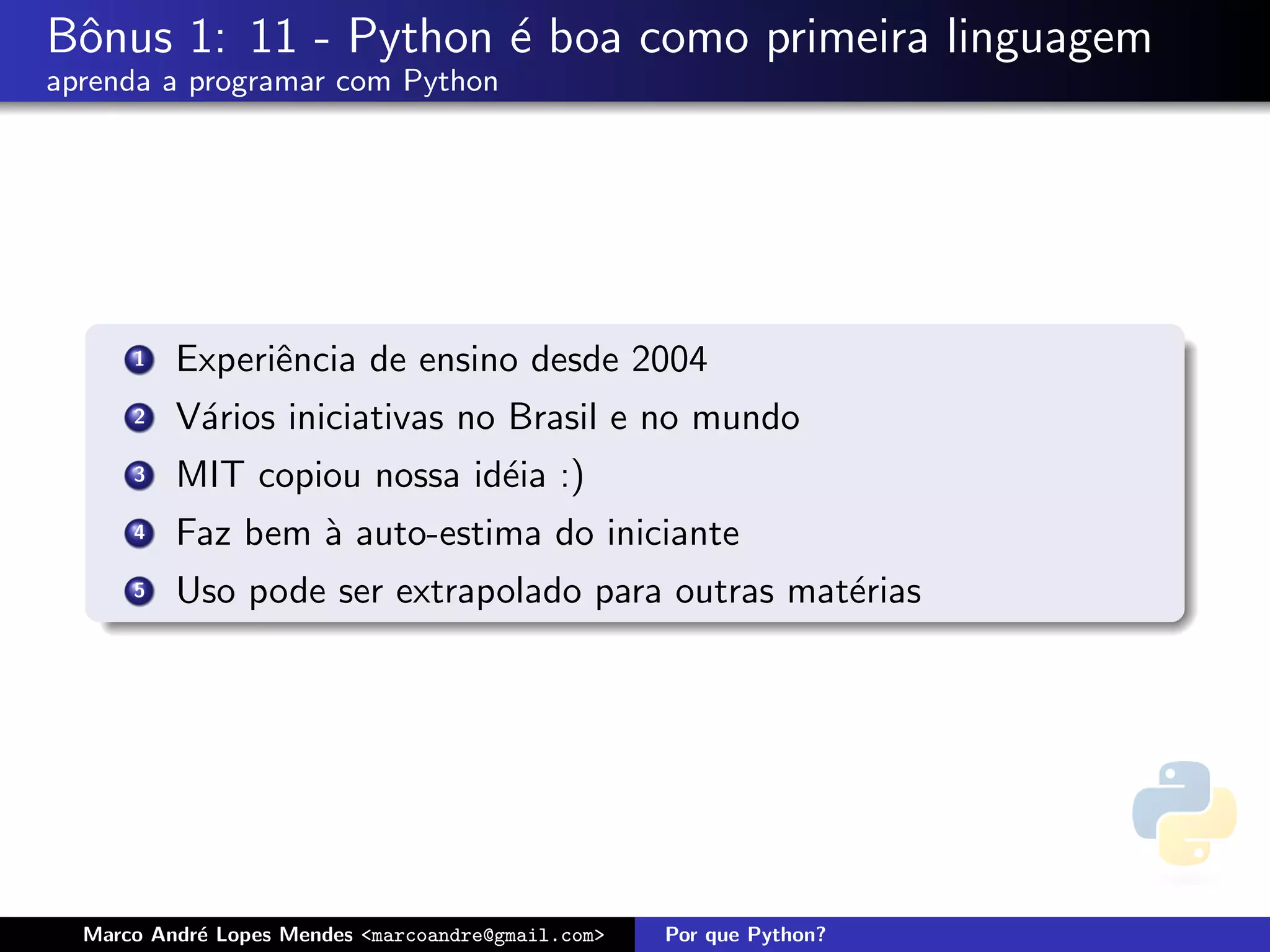 Bˆnus 1: 11 - Python ´ boa como primeira linguagem
 o                   e
aprenda a programar com Python




      1   Experiˆncia de ensino desde 2004
                e
      2   V´rios iniciativas no Brasil e no mundo
           a
      3   MIT copiou nossa id´ia :)
                             e
      4   Faz bem ` auto-estima do iniciante
                  a
      5   Uso pode ser extrapolado para outras mat´rias
                                                  e




  Marco Andr´ Lopes Mendes <marcoandre@gmail.com>
            e                                       Por que Python?
 