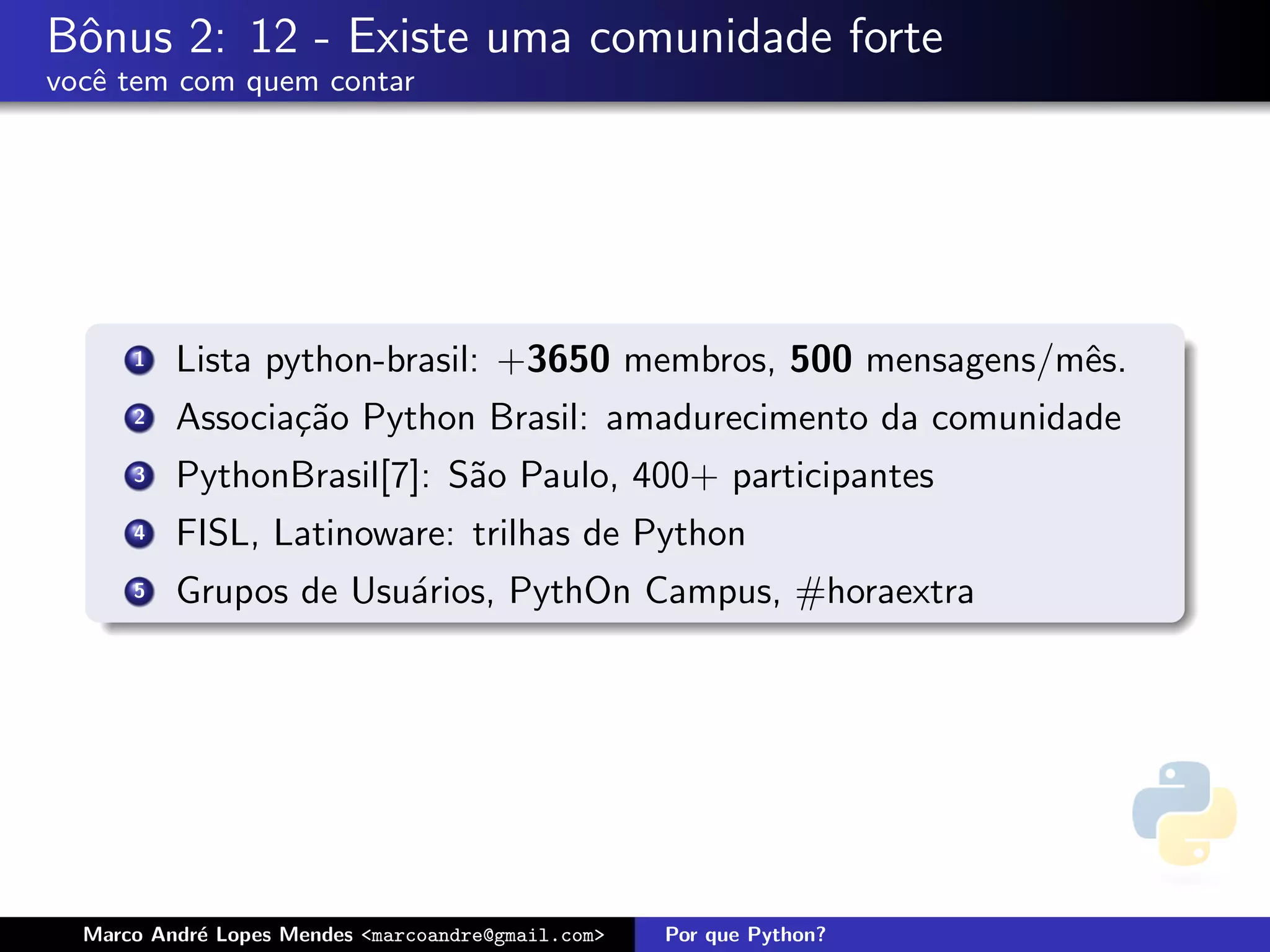 Bˆnus 2: 12 - Existe uma comunidade forte
 o
vocˆ tem com quem contar
   e




      1   Lista python-brasil: +3650 membros, 500 mensagens/mˆs.
                                                             e
      2   Associa¸˜o Python Brasil: amadurecimento da comunidade
                 ca
      3   PythonBrasil[7]: S˜o Paulo, 400+ participantes
                            a
      4   FISL, Latinoware: trilhas de Python
      5   Grupos de Usu´rios, PythOn Campus, #horaextra
                       a




  Marco Andr´ Lopes Mendes <marcoandre@gmail.com>
            e                                       Por que Python?
 