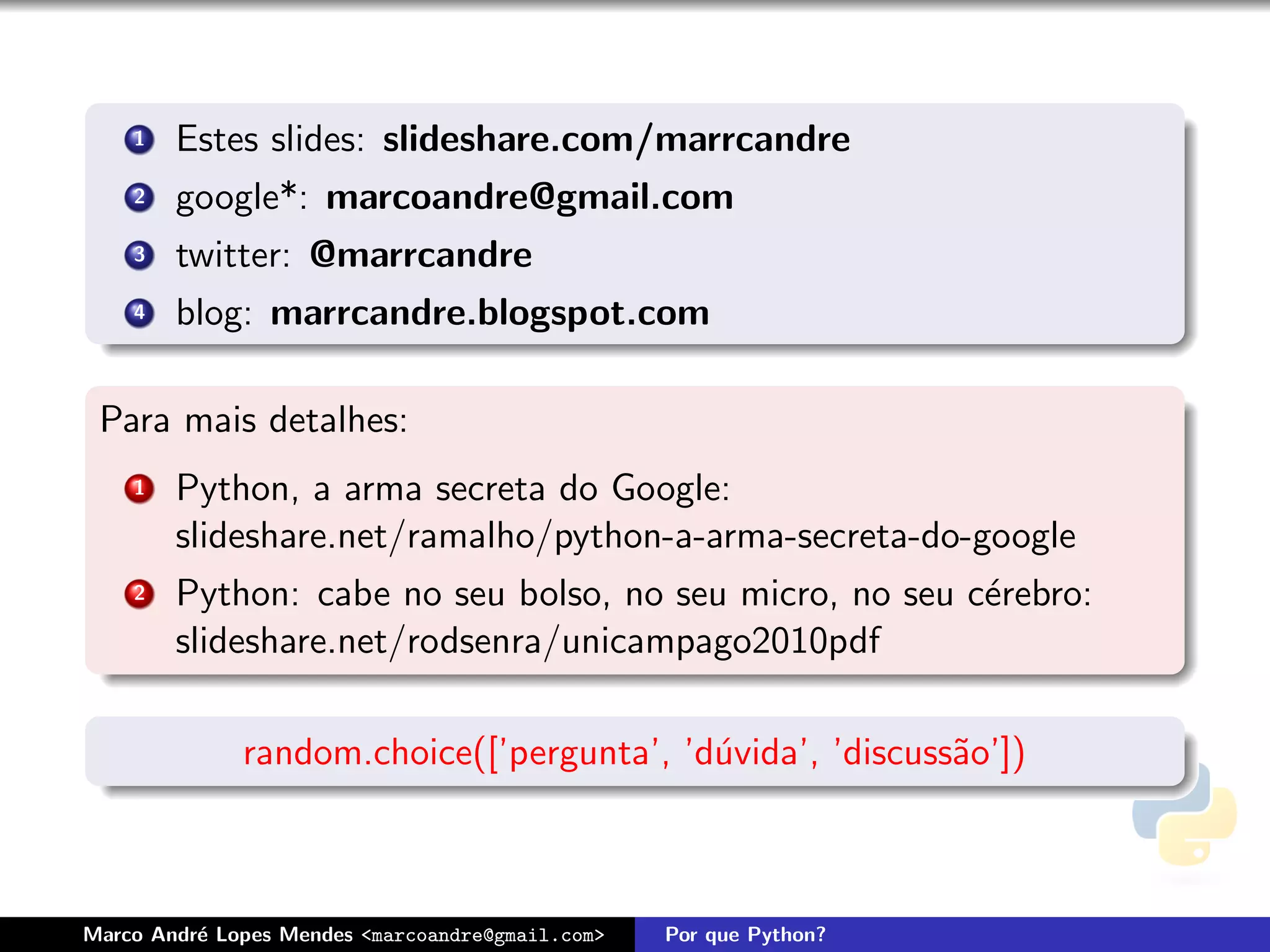 1   Estes slides: slideshare.com/marrcandre
    2   google*: marcoandre@gmail.com
    3   twitter: @marrcandre
    4   blog: marrcandre.blogspot.com

 Para mais detalhes:
    1   Python, a arma secreta do Google:
        slideshare.net/ramalho/python-a-arma-secreta-do-google
    2   Python: cabe no seu bolso, no seu micro, no seu c´rebro:
                                                         e
        slideshare.net/rodsenra/unicampago2010pdf

              random.choice([’pergunta’, ’d´vida’, ’discuss˜o’])
                                           u               a



Marco Andr´ Lopes Mendes <marcoandre@gmail.com>
          e                                       Por que Python?
 