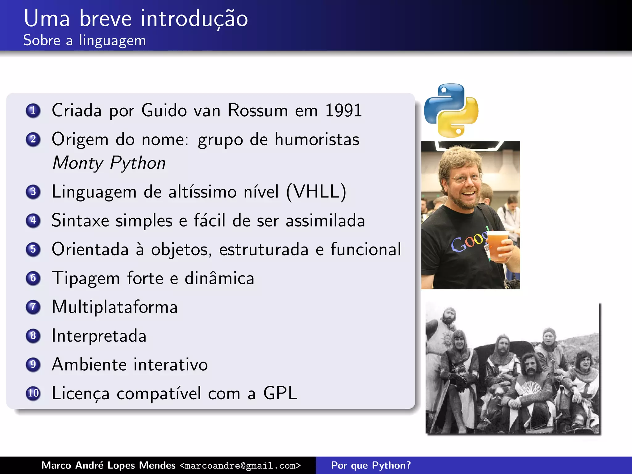 Uma breve introdu¸˜o
                 ca
Sobre a linguagem



 1    Criada por Guido van Rossum em 1991
 2    Origem do nome: grupo de humoristas
      Monty Python
 3    Linguagem de alt´
                      ıssimo n´ (VHLL)
                              ıvel
 4    Sintaxe simples e f´cil de ser assimilada
                         a
 5    Orientada ` objetos, estruturada e funcional
                a
 6    Tipagem forte e dinˆmica
                         a
 7    Multiplataforma
 8    Interpretada
 9    Ambiente interativo
10    Licen¸a compat´ com a GPL
           c        ıvel


     Marco Andr´ Lopes Mendes <marcoandre@gmail.com>
               e                                       Por que Python?
 