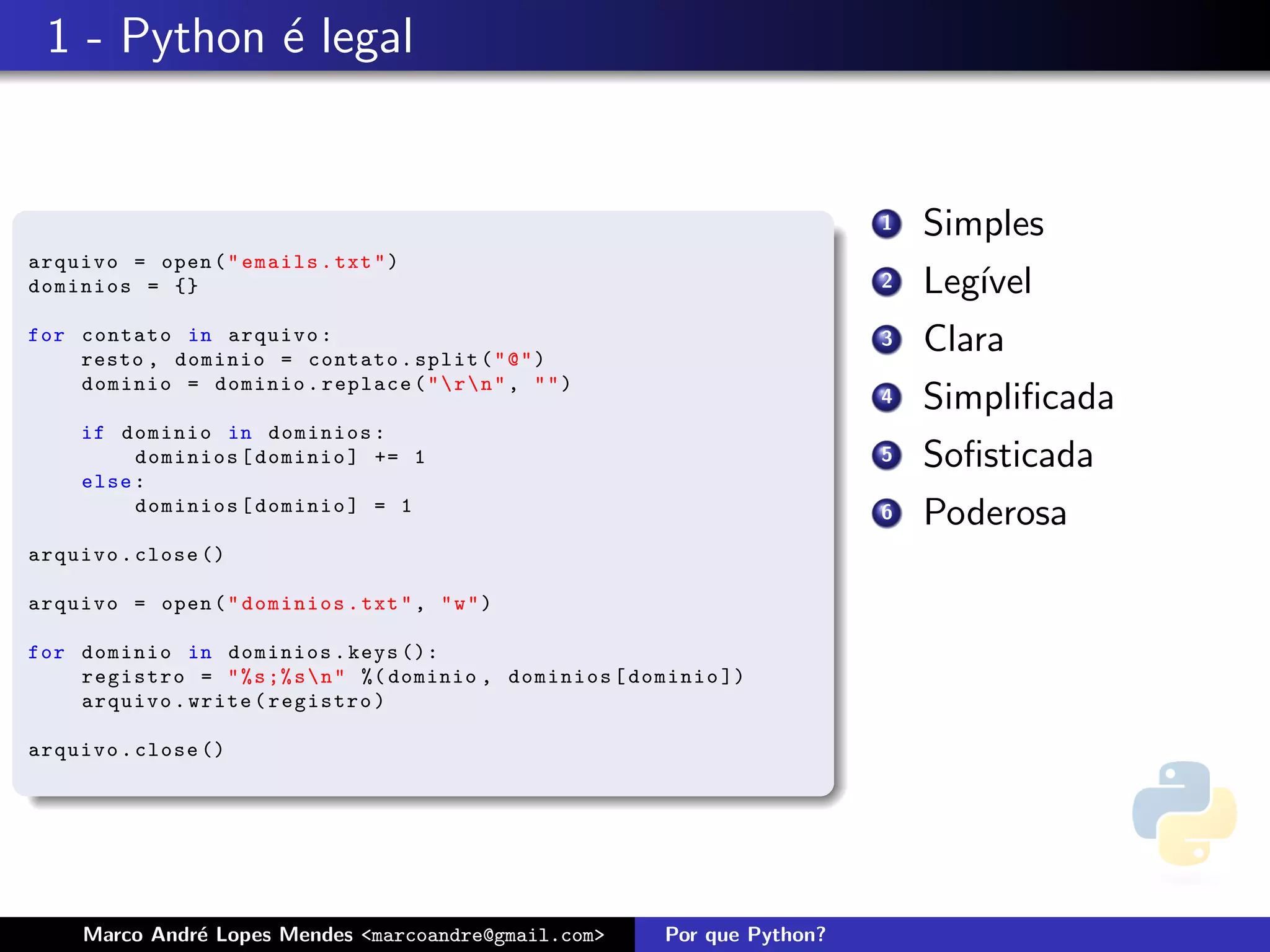 1 - Python ´ legal
            e


                                                                            1   Simples
arquivo = open ( " emails . txt " )
dominios = {}                                                               2   Leg´
                                                                                   ıvel
for contato in arquivo :
    resto , dominio = contato . split ( " @ " )
                                                                            3   Clara
    dominio = dominio . replace ( "  r  n " , " " )
                                                                            4   Simpliﬁcada
     if dominio in dominios :
          dominios [ dominio ] += 1                                         5   Soﬁsticada
     else :
          dominios [ dominio ] = 1                                          6   Poderosa
arquivo . close ()

arquivo = open ( " dominios . txt " , " w " )

for dominio in dominios . keys ():
    registro = " % s ;% s  n " %( dominio , dominios [ dominio ])
    arquivo . write ( registro )

arquivo . close ()




     Marco Andr´ Lopes Mendes <marcoandre@gmail.com>
               e                                          Por que Python?
 