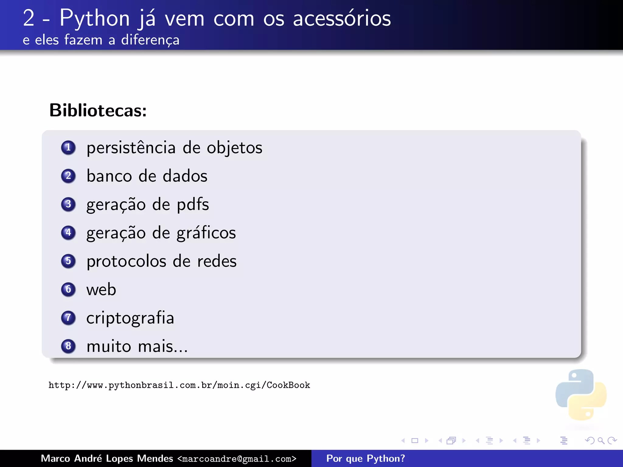 2 - Python j´ vem com os acess´rios
            a                 o
e eles fazem a diferen¸a
                      c



   Bibliotecas:
      1   persistˆncia de objetos
                 e
      2   banco de dados
      3   gera¸˜o de pdfs
              ca
      4   gera¸˜o de gr´ﬁcos
              ca       a
      5   protocolos de redes
      6   web
      7   criptograﬁa
      8   muito mais...
   http://www.pythonbrasil.com.br/moin.cgi/CookBook




  Marco Andr´ Lopes Mendes <marcoandre@gmail.com>
            e                                         Por que Python?
 