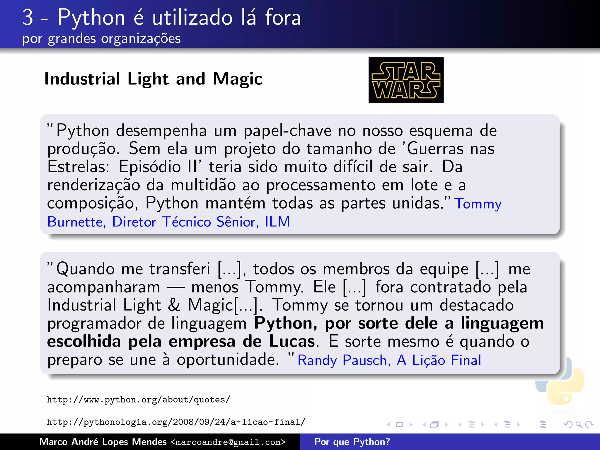 3 - Python ´ utilizado l´ fora
           e            a
por grandes organiza¸oes
                    c˜

   Industrial Light and Magic

   ”Python desempenha um papel-chave no nosso esquema de
   produ¸˜o. Sem ela um projeto do tamanho de ’Guerras nas
         ca
   Estrelas: Epis´dio II’ teria sido muito dif´ de sair. Da
                 o                            ıcil
   renderiza¸˜o da multid˜o ao processamento em lote e a
             ca            a
   composi¸˜o, Python mant´m todas as partes unidas.”Tommy
            ca                 e
   Burnette, Diretor T´cnico Sˆnior, ILM
                      e       e


   ”Quando me transferi [...], todos os membros da equipe [...] me
   acompanharam — menos Tommy. Ele [...] fora contratado pela
   Industrial Light & Magic[...]. Tommy se tornou um destacado
   programador de linguagem Python, por sorte dele a linguagem
   escolhida pela empresa de Lucas. E sorte mesmo ´ quando o
                                                        e
   preparo se une ` oportunidade. ”Randy Pausch, A Li¸˜o Final
                   a                                 ca

   http://www.python.org/about/quotes/

   http://pythonologia.org/2008/09/24/a-licao-final/

  Marco Andr´ Lopes Mendes <marcoandre@gmail.com>
            e                                          Por que Python?
 