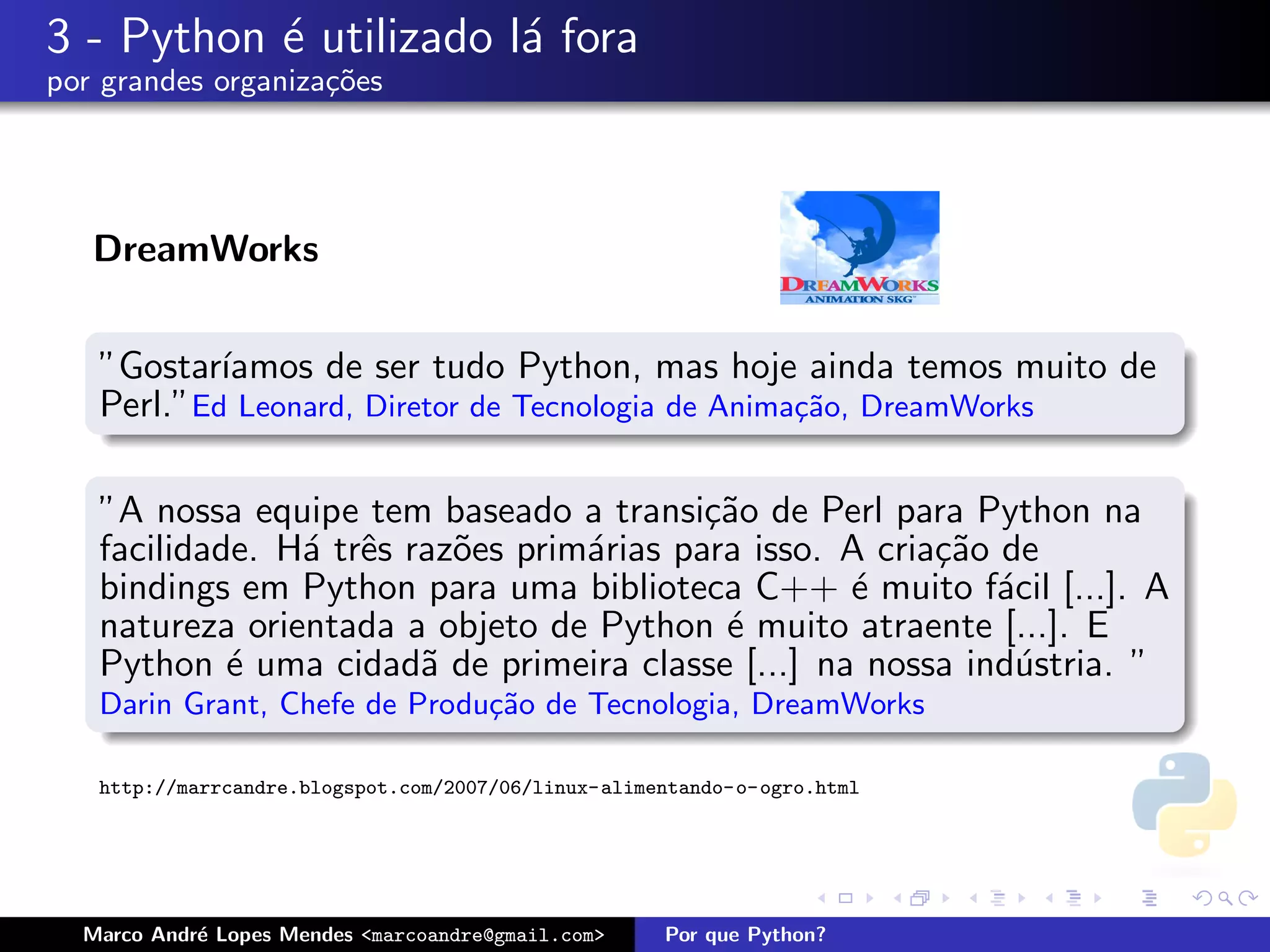 3 - Python ´ utilizado l´ fora
           e            a
por grandes organiza¸oes
                    c˜




   DreamWorks


   ”Gostar´ıamos de ser tudo Python, mas hoje ainda temos muito de
   Perl.”Ed Leonard, Diretor de Tecnologia de Anima¸˜o, DreamWorks
                                                   ca


   ”A nossa equipe tem baseado a transi¸˜o de Perl para Python na
                                          ca
   facilidade. H´ trˆs raz˜es prim´rias para isso. A cria¸˜o de
                a e       o       a                      ca
   bindings em Python para uma biblioteca C++ ´ muito f´cil [...]. A
                                                   e         a
   natureza orientada a objeto de Python ´ muito atraente [...]. E
                                           e
   Python ´ uma cidad˜ de primeira classe [...] na nossa ind´stria. ”
            e           a                                     u
   Darin Grant, Chefe de Produ¸˜o de Tecnologia, DreamWorks
                              ca

   http://marrcandre.blogspot.com/2007/06/linux-alimentando-o-ogro.html




  Marco Andr´ Lopes Mendes <marcoandre@gmail.com>
            e                                        Por que Python?
 