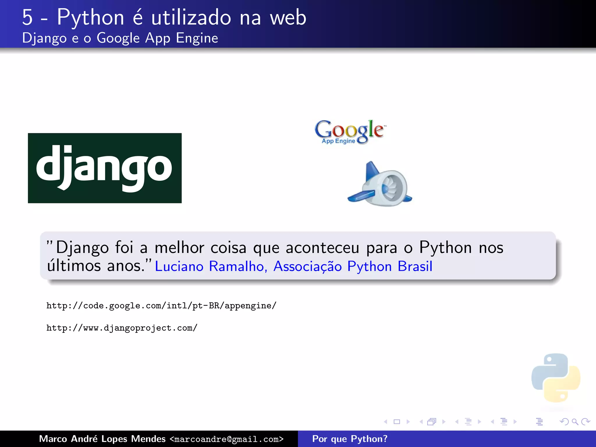 5 - Python ´ utilizado na web
           e
Django e o Google App Engine




   ”Django foi a melhor coisa que aconteceu para o Python nos
   ultimos anos.”Luciano Ramalho, Associa¸˜o Python Brasil
   ´                                     ca

   http://code.google.com/intl/pt-BR/appengine/

   http://www.djangoproject.com/




  Marco Andr´ Lopes Mendes <marcoandre@gmail.com>
            e                                       Por que Python?
 