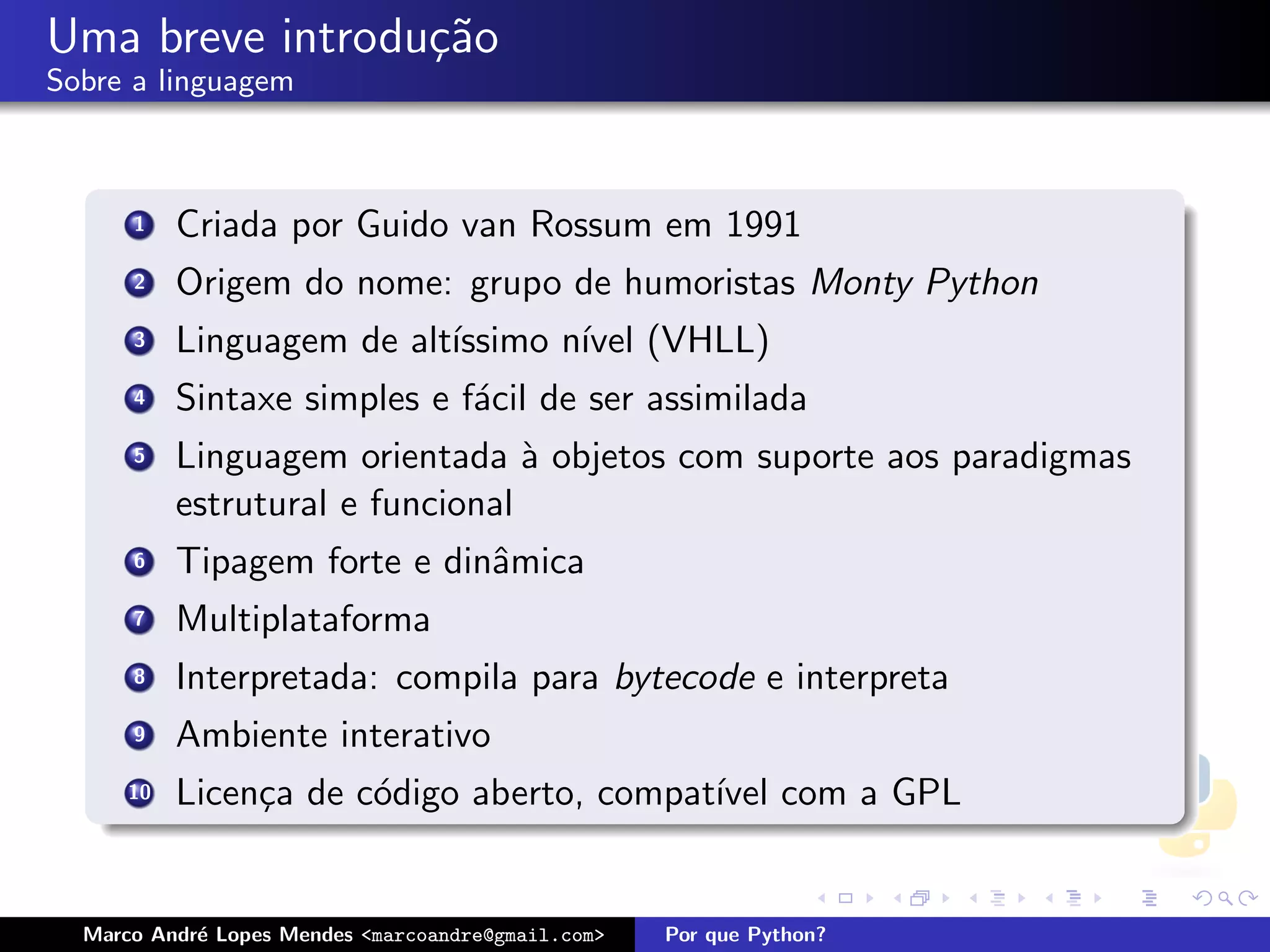 Uma breve introdu¸˜o
                 ca
Sobre a linguagem



      1    Criada por Guido van Rossum em 1991
      2    Origem do nome: grupo de humoristas Monty Python
      3    Linguagem de alt´
                           ıssimo n´ (VHLL)
                                   ıvel
      4    Sintaxe simples e f´cil de ser assimilada
                              a
      5    Linguagem orientada ` objetos com suporte aos paradigmas
                                  a
           estrutural e funcional
      6    Tipagem forte e dinˆmica
                              a
      7    Multiplataforma
      8    Interpretada: compila para bytecode e interpreta
      9    Ambiente interativo
      10   Licen¸a de c´digo aberto, compat´ com a GPL
                c      o                   ıvel


  Marco Andr´ Lopes Mendes <marcoandre@gmail.com>
            e                                       Por que Python?
 