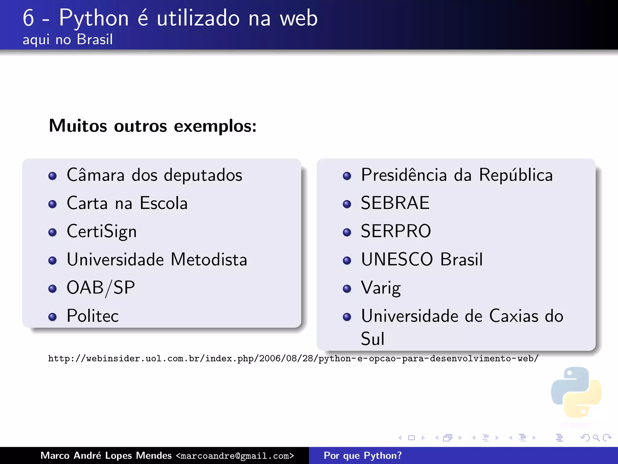 6 - Python ´ utilizado na web
           e
aqui no Brasil




   Muitos outros exemplos:

      Cˆmara dos deputados
       a                                                    Presidˆncia da Rep´blica
                                                                  e           u
      Carta na Escola                                       SEBRAE
      CertiSign                                             SERPRO
      Universidade Metodista                                UNESCO Brasil
      OAB/SP                                                Varig
      Politec                                               Universidade de Caxias do
                                                            Sul
   http://webinsider.uol.com.br/index.php/2006/08/28/python-e-opcao-para-desenvolvimento-web/




  Marco Andr´ Lopes Mendes <marcoandre@gmail.com>
            e                                        Por que Python?
 