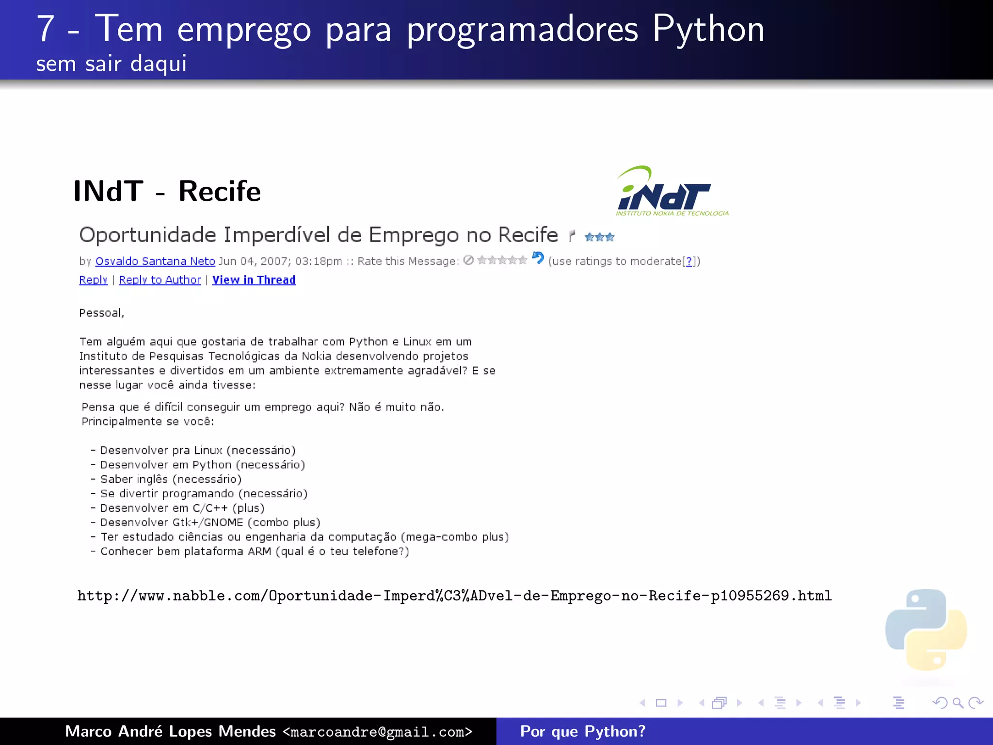 7 - Tem emprego para programadores Python
sem sair daqui




   INdT - Recife




   http://www.nabble.com/Oportunidade-Imperd%C3%ADvel-de-Emprego-no-Recife-p10955269.html




  Marco Andr´ Lopes Mendes <marcoandre@gmail.com>
            e                                        Por que Python?
 