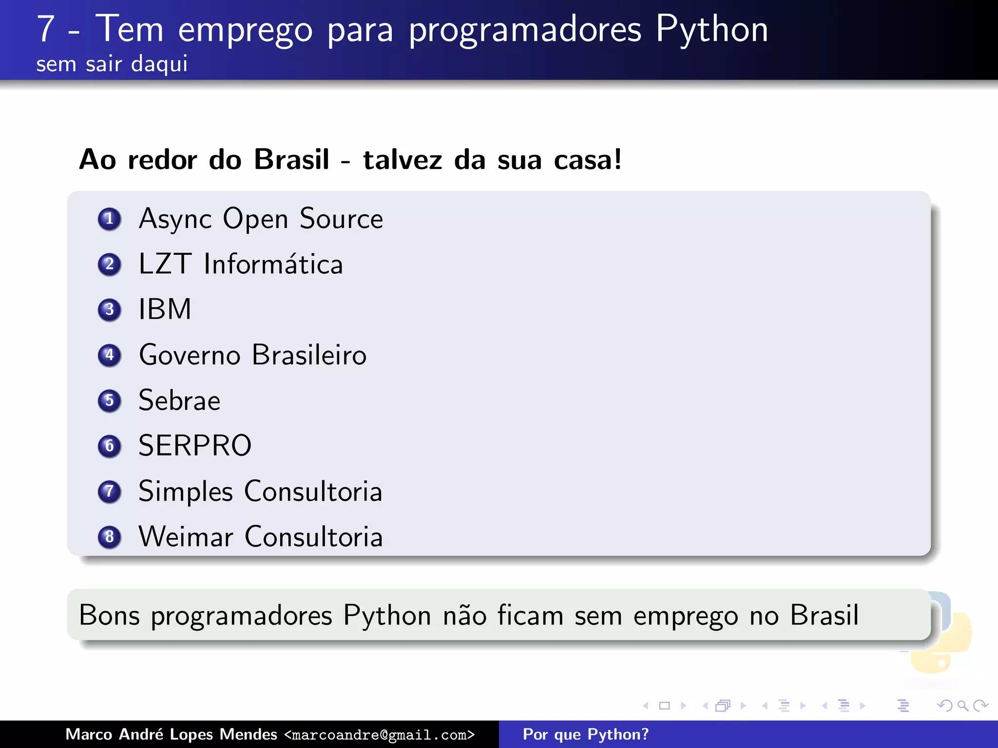 7 - Tem emprego para programadores Python
sem sair daqui


   Ao redor do Brasil - talvez da sua casa!
      1   Async Open Source
      2   LZT Inform´tica
                    a
      3   IBM
      4   Governo Brasileiro
      5   Sebrae
      6   SERPRO
      7   Simples Consultoria
      8   Weimar Consultoria

   Bons programadores Python n˜o ﬁcam sem emprego no Brasil
                              a


  Marco Andr´ Lopes Mendes <marcoandre@gmail.com>
            e                                       Por que Python?
 