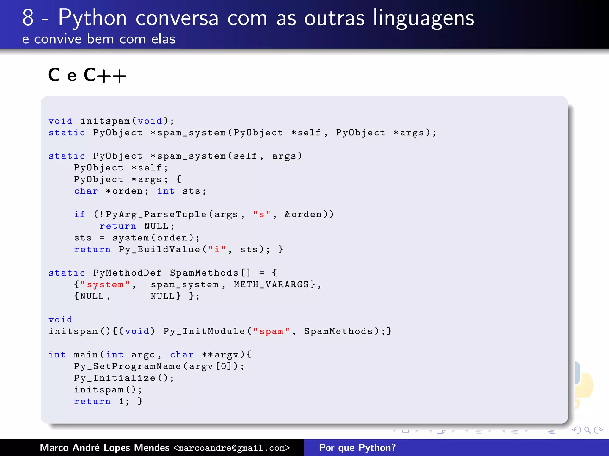 8 - Python conversa com as outras linguagens
e convive bem com elas

   C e C++

   void initspam ( void );
   static PyObject * spam_system ( PyObject * self , PyObject * args );

   static PyObject * spam_system ( self , args )
       PyObject * self ;
       PyObject * args ; {
       char * orden ; int sts ;

        if (! PyArg_ParseTuple ( args , " s " , & orden ))
            return NULL ;
        sts = system ( orden );
        return Py_BuildValue ( " i " , sts ); }

   static PyMethodDef SpamMethods [] = {
       { " system " , spam_system , METH_VARARGS } ,
       { NULL ,       NULL } };

   void
   initspam (){( void ) Py_InitModule ( " spam " , SpamMethods );}

   int main ( int argc , char ** argv ){
       P y _ S e tPr ogra mNa me ( argv [0]);
       Py_Initialize ();
       initspam ();
       return 1; }



  Marco Andr´ Lopes Mendes <marcoandre@gmail.com>
            e                                         Por que Python?
 