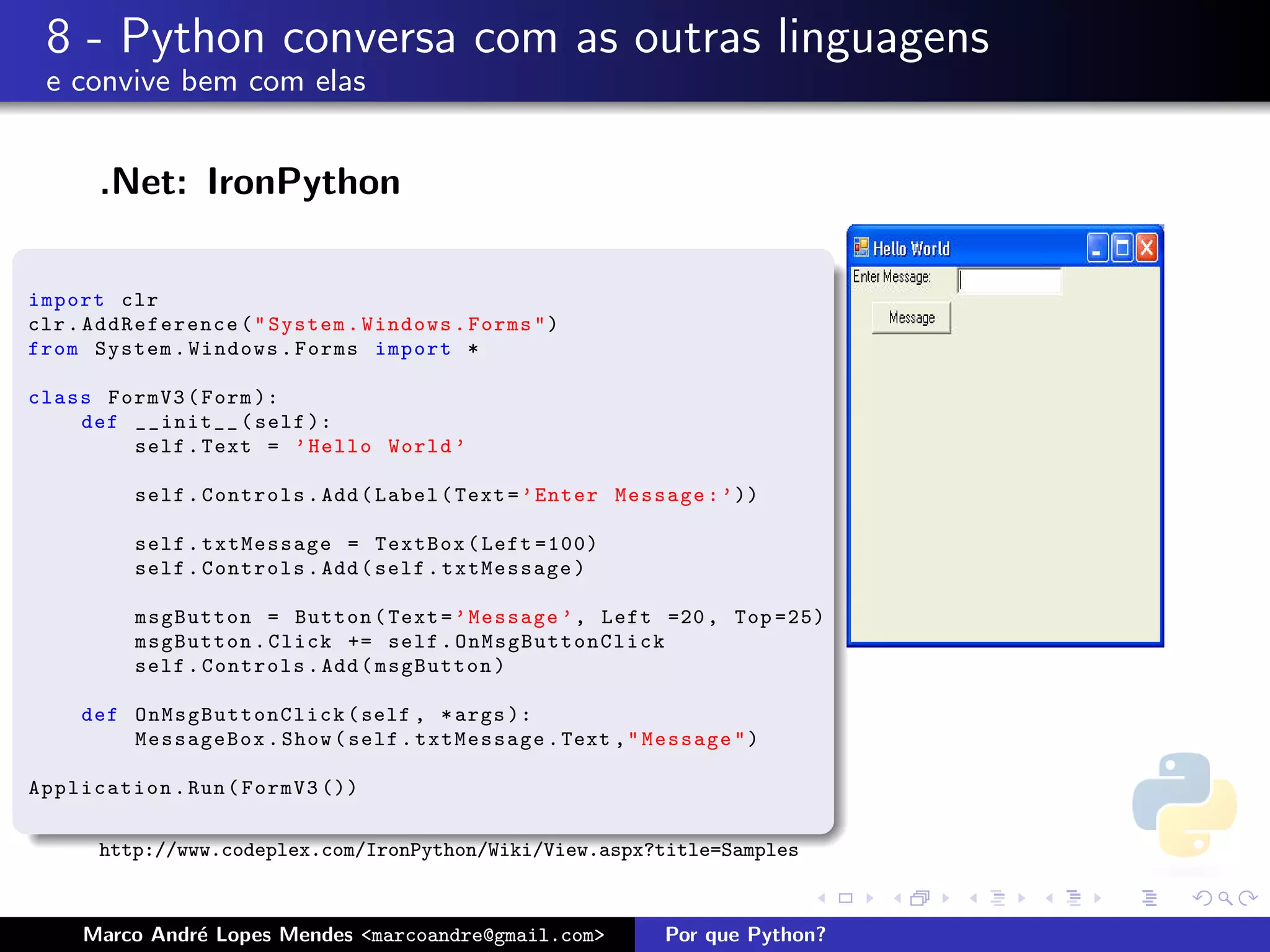 8 - Python conversa com as outras linguagens
 e convive bem com elas


      .Net: IronPython

import clr
clr . AddReference ( " System . Windows . Forms " )
from System . Windows . Forms import *

class FormV3 ( Form ):
    def __init__ ( self ):
        self . Text = ’ Hello World ’

          self . Controls . Add ( Label ( Text = ’ Enter Message : ’ ))

          self . txtMessage = TextBox ( Left =100)
          self . Controls . Add ( self . txtMessage )

          msgButton = Button ( Text = ’ Message ’ , Left =20 , Top =25)
          msgButton . Click += self . OnMsgButtonClick
          self . Controls . Add ( msgButton )

     def O n M s g B uttonClick ( self , * args ):
         MessageBox . Show ( self . txtMessage . Text , " Message " )

Application . Run ( FormV3 ())

      http://www.codeplex.com/IronPython/Wiki/View.aspx?title=Samples



     Marco Andr´ Lopes Mendes <marcoandre@gmail.com>
               e                                             Por que Python?
 