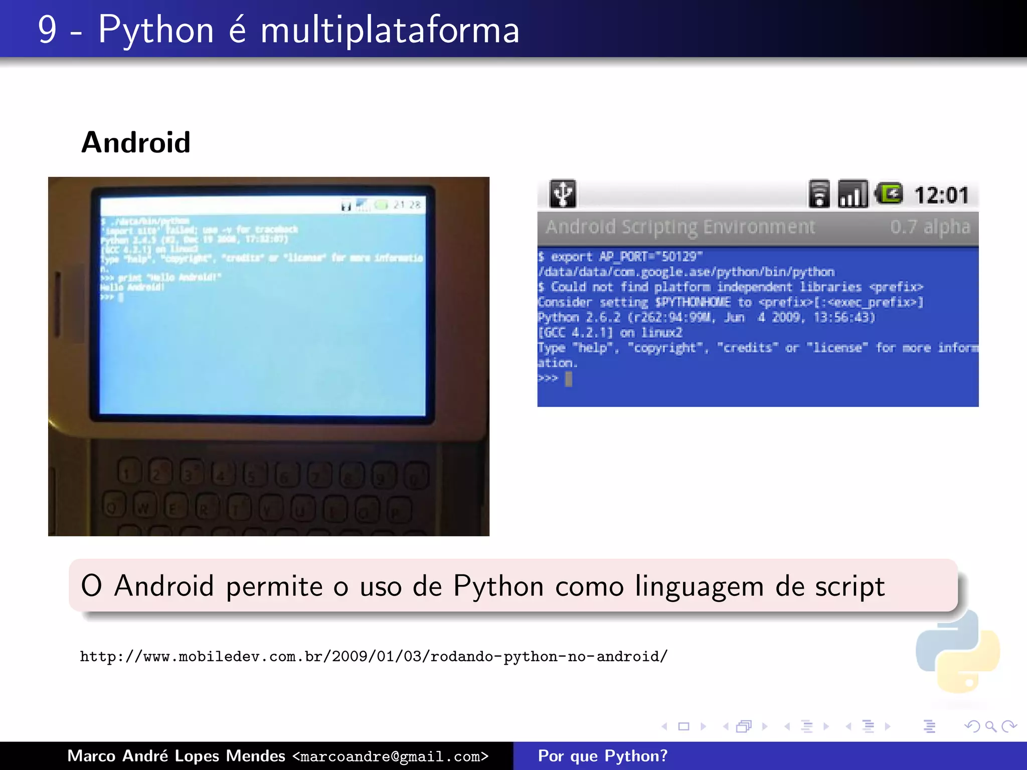 9 - Python ´ multiplataforma
           e

  Android




  O Android permite o uso de Python como linguagem de script

  http://www.mobiledev.com.br/2009/01/03/rodando-python-no-android/




 Marco Andr´ Lopes Mendes <marcoandre@gmail.com>
           e                                        Por que Python?
 