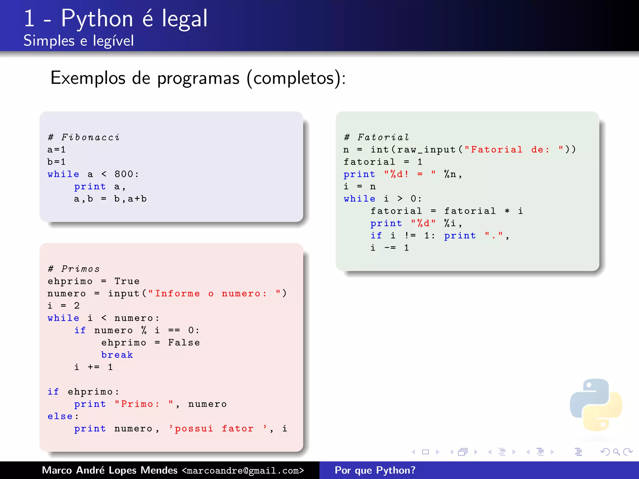1 - Python ´ legal
           e
Simples e leg´
             ıvel

    Exemplos de programas (completos):

   # Fibonacci                                       # Fatorial
   a =1                                              n = int ( raw_input ( " Fatorial de : " ))
   b =1                                              fatorial = 1
   while a < 800:                                    print " % d ! = " %n ,
        print a ,                                    i = n
        a,b = b,a+b                                  while i > 0:
                                                         fatorial = fatorial * i
                                                         print " % d " %i ,
                                                         if i != 1: print " . " ,
                                                         i -= 1

   # Primos
   ehprimo = True
   numero = input ( " Informe o numero : " )
   i = 2
   while i < numero :
       if numero % i == 0:
            ehprimo = False
            break
       i += 1

   if ehprimo :
        print " Primo : " , numero
   else :
        print numero , ’ possui fator ’ , i



  Marco Andr´ Lopes Mendes <marcoandre@gmail.com>
            e                                       Por que Python?
 