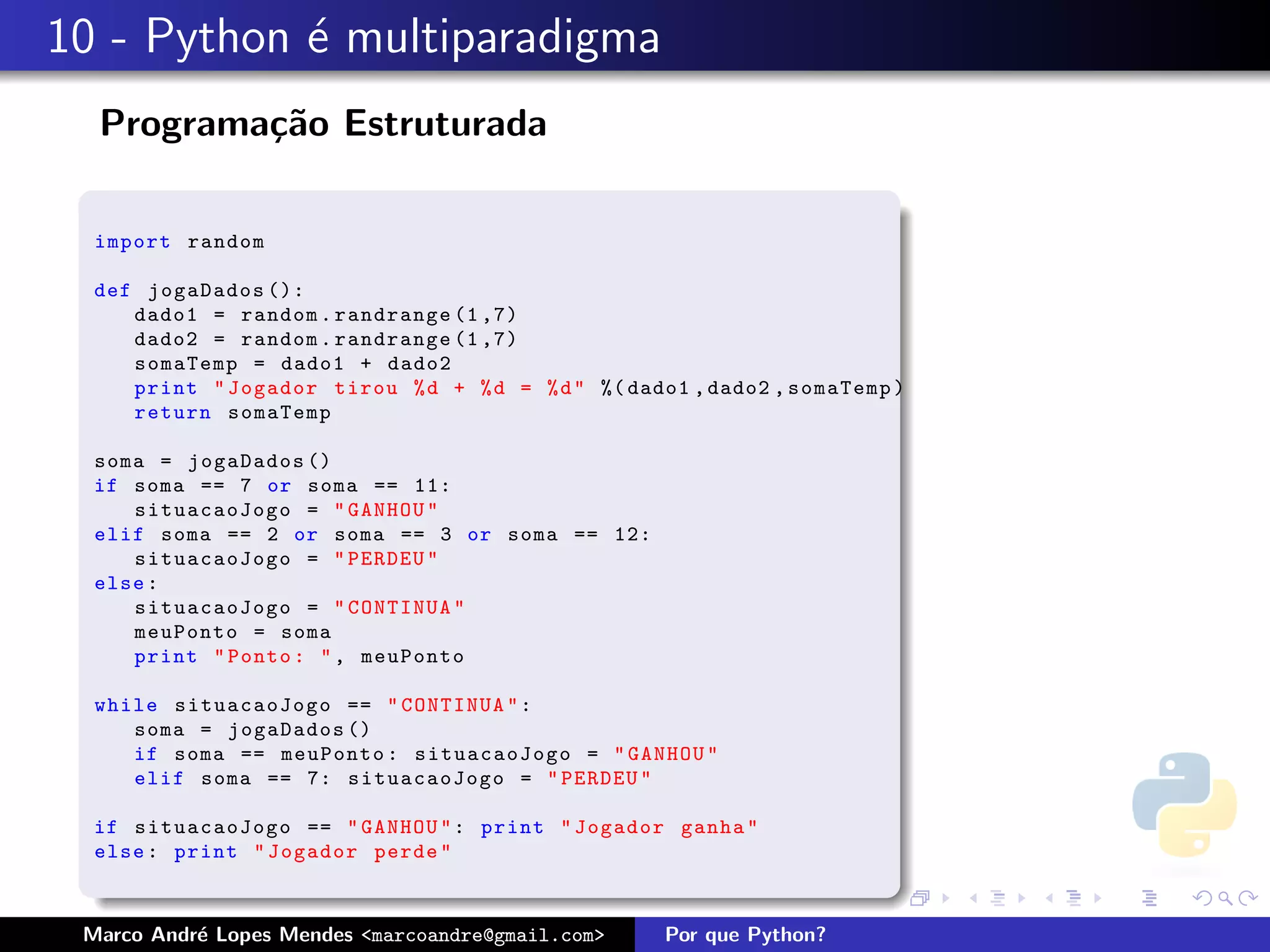 10 - Python ´ multiparadigma
            e
  Programa¸˜o Estruturada
          ca

  import random

  def jogaDados ():
     dado1 = random . randrange (1 ,7)
     dado2 = random . randrange (1 ,7)
     somaTemp = dado1 + dado2
     print " Jogador tirou % d + % d = % d " %( dado1 , dado2 , somaTemp )
     return somaTemp

  soma = jogaDados ()
  if soma == 7 or soma == 11:
     situacaoJogo = " GANHOU "
  elif soma == 2 or soma == 3 or soma == 12:
     situacaoJogo = " PERDEU "
  else :
     situacaoJogo = " CONTINUA "
     meuPonto = soma
     print " Ponto : " , meuPonto

  while situacaoJogo == " CONTINUA " :
     soma = jogaDados ()
     if soma == meuPonto : situacaoJogo = " GANHOU "
     elif soma == 7: situacaoJogo = " PERDEU "

  if situacaoJogo == " GANHOU " : print " Jogador ganha "
  else : print " Jogador perde "



 Marco Andr´ Lopes Mendes <marcoandre@gmail.com>
           e                                        Por que Python?
 