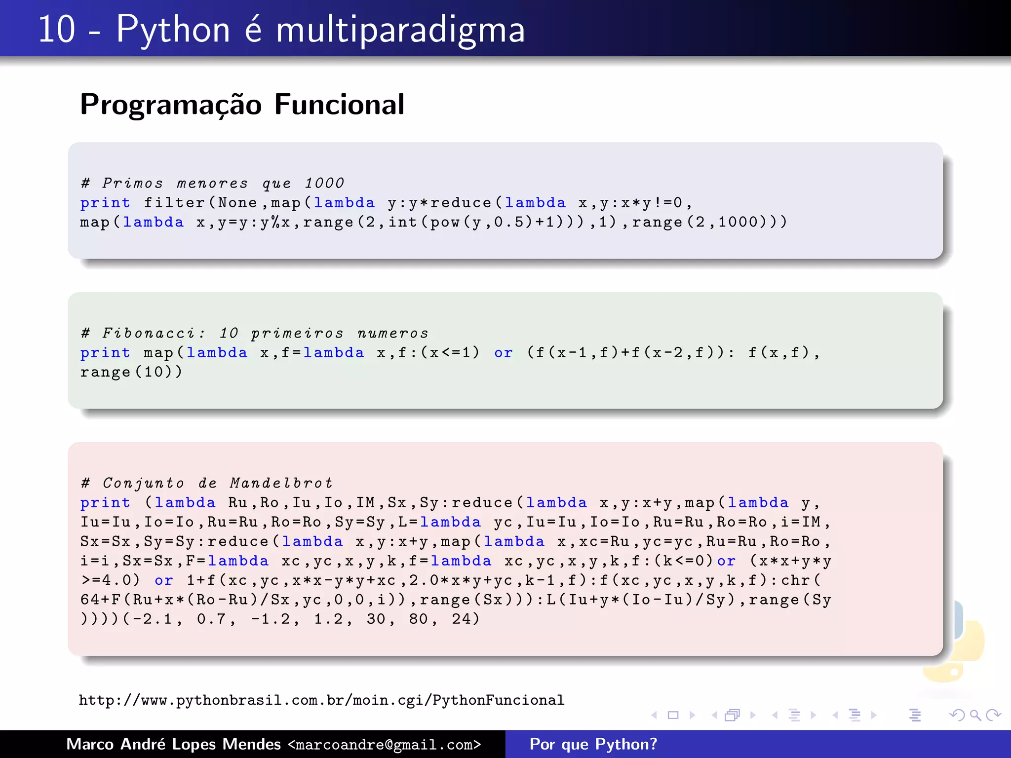 10 - Python ´ multiparadigma
            e
  Programa¸˜o Funcional
          ca

  # Primos menores que 1000
  print filter ( None , map ( lambda y : y * reduce ( lambda x , y : x * y !=0 ,
  map ( lambda x , y = y : y %x , range (2 , int ( pow (y ,0.5)+1))) ,1) , range (2 ,1000)))




  # F i b o n a c c i : 10 p r i m e i r o s numeros
  print map ( lambda x , f = lambda x , f :( x <=1) or ( f (x -1 , f )+ f (x -2 , f )): f (x , f ) ,
  range (10))




  # C o n j u n t o de M a n d e l b r o t
  print ( lambda Ru , Ro , Iu , Io , IM , Sx , Sy : reduce ( lambda x , y : x +y , map ( lambda y ,
  Iu = Iu , Io = Io , Ru = Ru , Ro = Ro , Sy = Sy , L = lambda yc , Iu = Iu , Io = Io , Ru = Ru , Ro = Ro , i = IM ,
  Sx = Sx , Sy = Sy : reduce ( lambda x , y : x +y , map ( lambda x , xc = Ru , yc = yc , Ru = Ru , Ro = Ro ,
  i =i , Sx = Sx , F = lambda xc , yc ,x ,y ,k , f = lambda xc , yc ,x ,y ,k , f :( k <=0) or ( x * x + y * y
  >=4.0) or 1+ f ( xc , yc , x *x - y * y + xc ,2.0* x * y + yc ,k -1 , f ): f ( xc , yc ,x ,y ,k , f ): chr (
  64+ F ( Ru + x *( Ro - Ru )/ Sx , yc ,0 ,0 , i )) , range ( Sx ))): L ( Iu + y *( Io - Iu )/ Sy ) , range ( Sy
  ))))( -2.1 , 0.7 , -1.2 , 1.2 , 30 , 80 , 24)



  http://www.pythonbrasil.com.br/moin.cgi/PythonFuncional

 Marco Andr´ Lopes Mendes <marcoandre@gmail.com>
           e                                                          Por que Python?
 