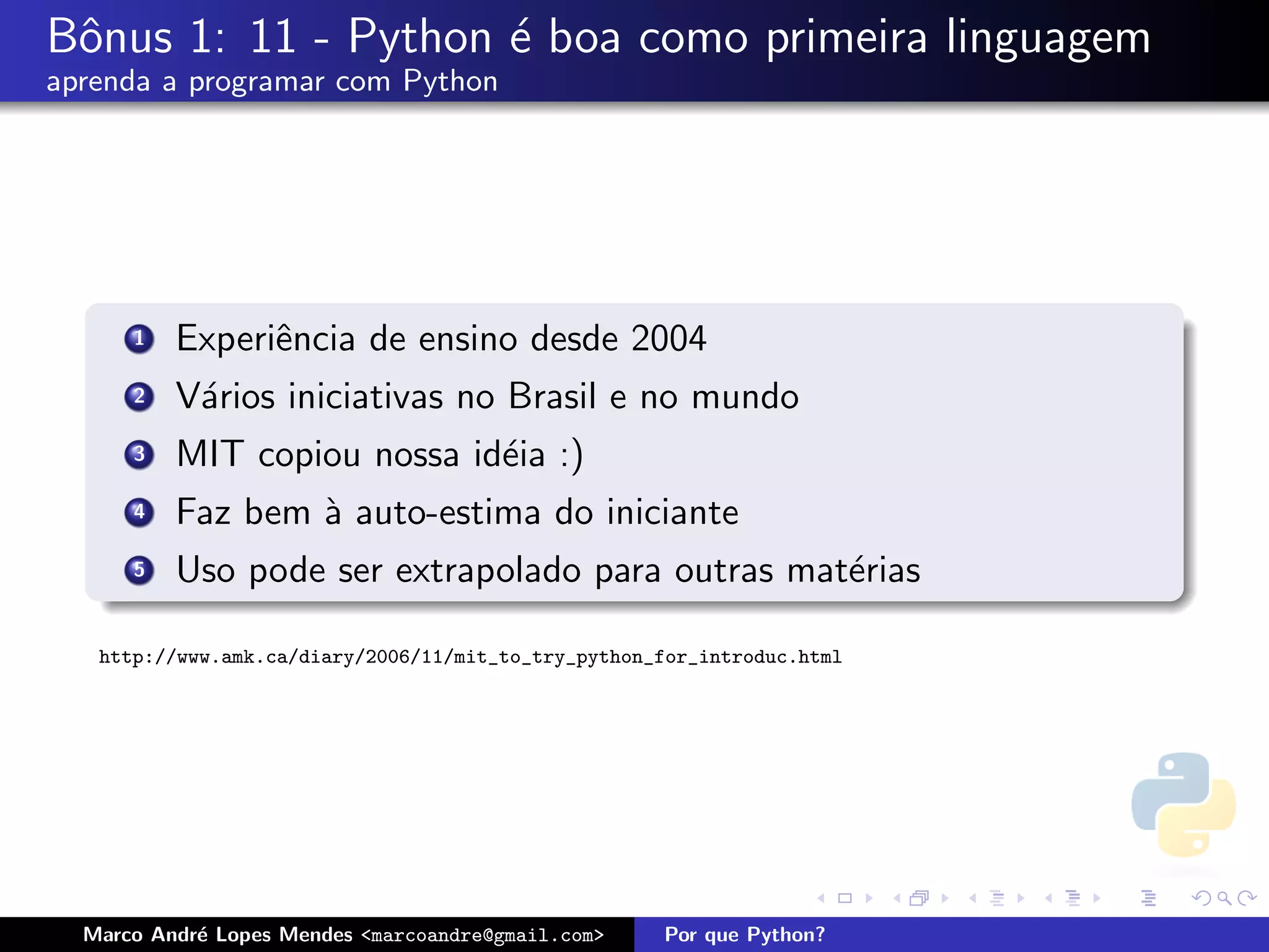 Bˆnus 1: 11 - Python ´ boa como primeira linguagem
 o                   e
aprenda a programar com Python




      1   Experiˆncia de ensino desde 2004
                e
      2   V´rios iniciativas no Brasil e no mundo
           a
      3   MIT copiou nossa id´ia :)
                             e
      4   Faz bem ` auto-estima do iniciante
                  a
      5   Uso pode ser extrapolado para outras mat´rias
                                                  e

   http://www.amk.ca/diary/2006/11/mit_to_try_python_for_introduc.html




  Marco Andr´ Lopes Mendes <marcoandre@gmail.com>
            e                                        Por que Python?
 
