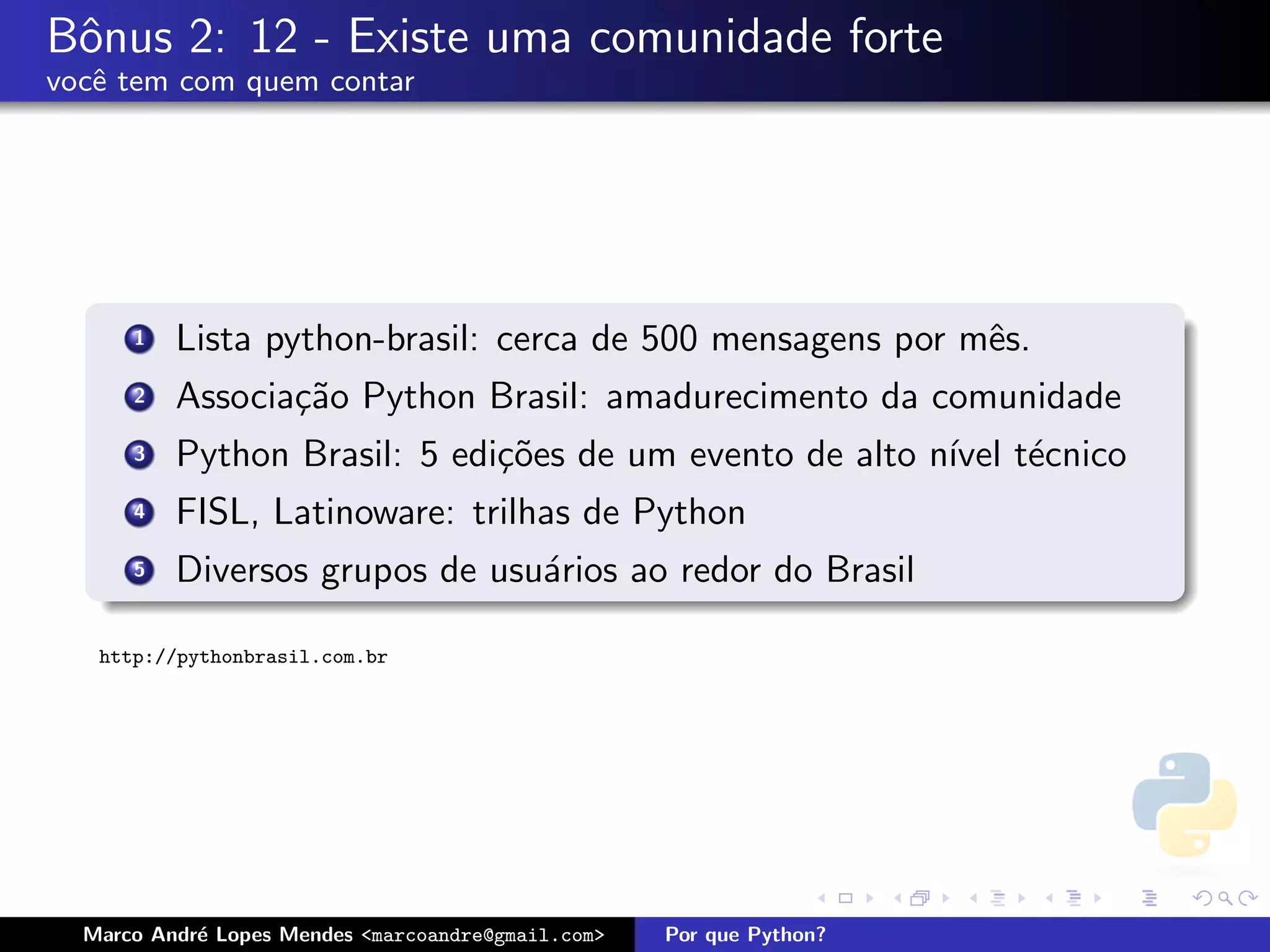 Bˆnus 2: 12 - Existe uma comunidade forte
 o
vocˆ tem com quem contar
   e




      1   Lista python-brasil: cerca de 500 mensagens por mˆs.
                                                           e
      2   Associa¸˜o Python Brasil: amadurecimento da comunidade
                 ca
      3   Python Brasil: 5 edi¸˜es de um evento de alto n´ t´cnico
                              co                         ıvel e
      4   FISL, Latinoware: trilhas de Python
      5   Diversos grupos de usu´rios ao redor do Brasil
                                a

   http://pythonbrasil.com.br




  Marco Andr´ Lopes Mendes <marcoandre@gmail.com>
            e                                       Por que Python?
 