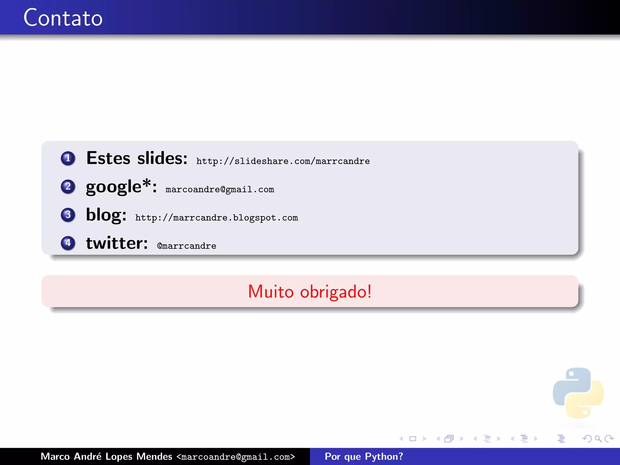 Contato




     1   Estes slides:       http://slideshare.com/marrcandre

     2   google*:       marcoandre@gmail.com

     3   blog:    http://marrcandre.blogspot.com

     4   twitter:     @marrcandre



                                       Muito obrigado!




 Marco Andr´ Lopes Mendes <marcoandre@gmail.com>
           e                                        Por que Python?
 