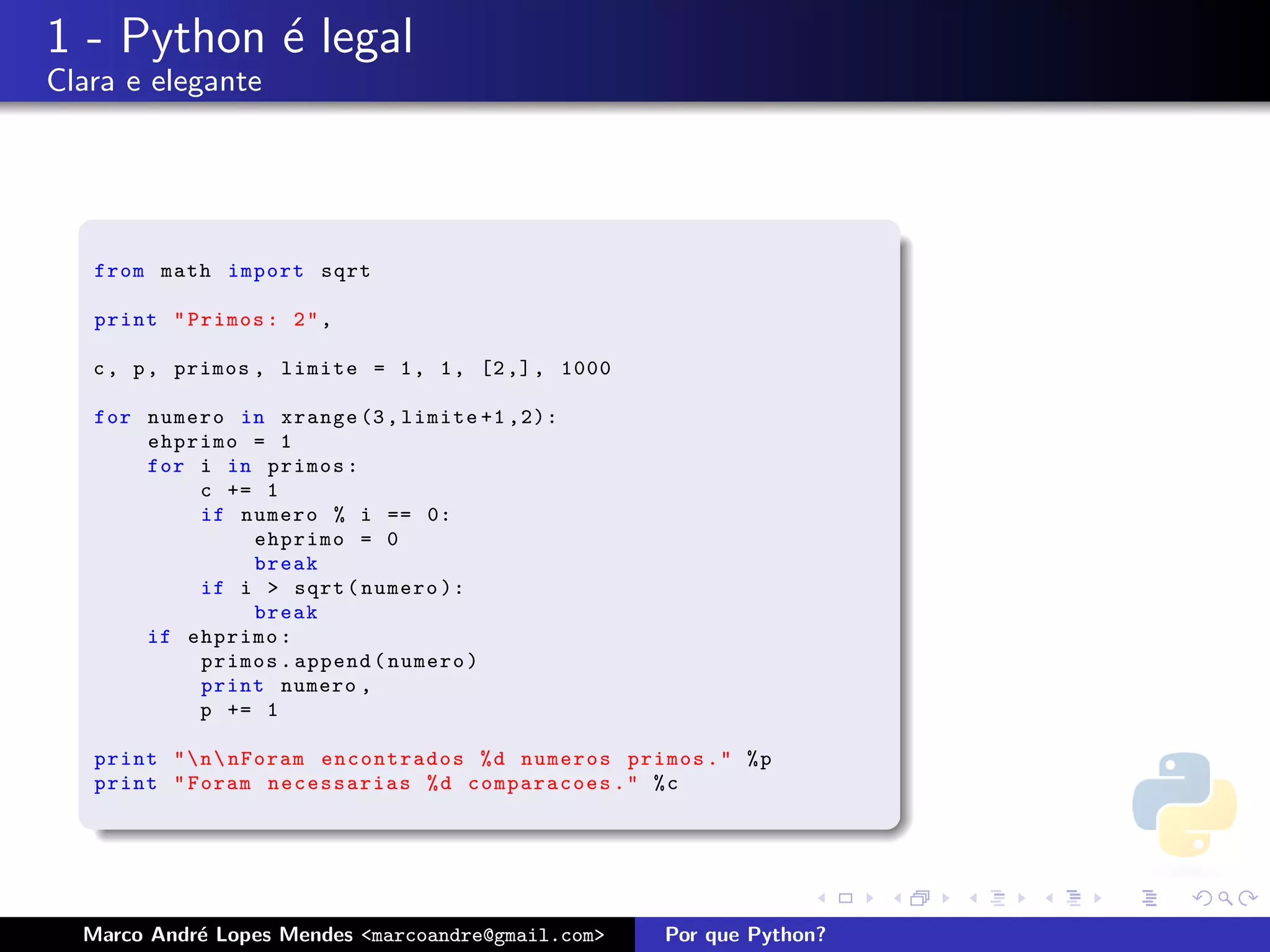 1 - Python ´ legal
           e
Clara e elegante




   from math import sqrt

   print " Primos : 2 " ,

   c , p , primos , limite = 1 , 1 , [2 ,] , 1000

   for numero in xrange (3 , limite +1 ,2):
       ehprimo = 1
       for i in primos :
           c += 1
           if numero % i == 0:
               ehprimo = 0
               break
           if i > sqrt ( numero ):
               break
       if ehprimo :
           primos . append ( numero )
           print numero ,
           p += 1

   print "  n  nForam encontrados % d numeros primos . " % p
   print " Foram necessarias % d comparacoes . " % c




  Marco Andr´ Lopes Mendes <marcoandre@gmail.com>
            e                                       Por que Python?
 