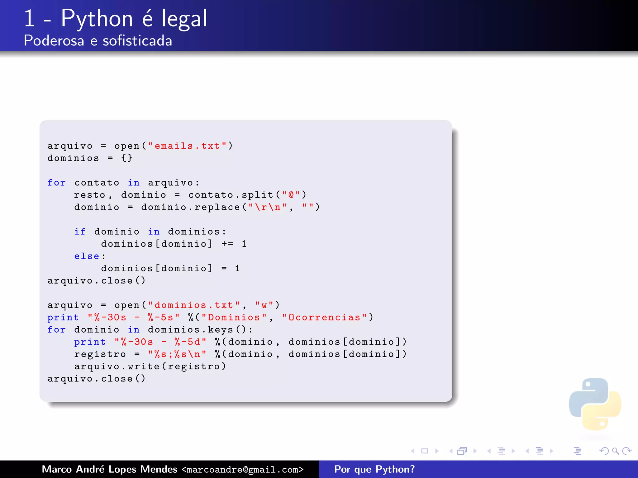 1 - Python ´ legal
           e
Poderosa e soﬁsticada




   arquivo = open ( " emails . txt " )
   dominios = {}

   for contato in arquivo :
       resto , dominio = contato . split ( " @ " )
       dominio = dominio . replace ( "  r  n " , " " )

       if dominio in dominios :
             dominios [ dominio ] += 1
       else :
             dominios [ dominio ] = 1
   arquivo . close ()

   arquivo = open ( " dominios . txt " , " w " )
   print " % -30 s - % -5 s " %( " Dominios " , " Ocorrencias " )
   for dominio in dominios . keys ():
       print " % -30 s - % -5 d " %( dominio , dominios [ dominio ])
       registro = " % s ;% s  n " %( dominio , dominios [ dominio ])
       arquivo . write ( registro )
   arquivo . close ()




  Marco Andr´ Lopes Mendes <marcoandre@gmail.com>
            e                                              Por que Python?
 