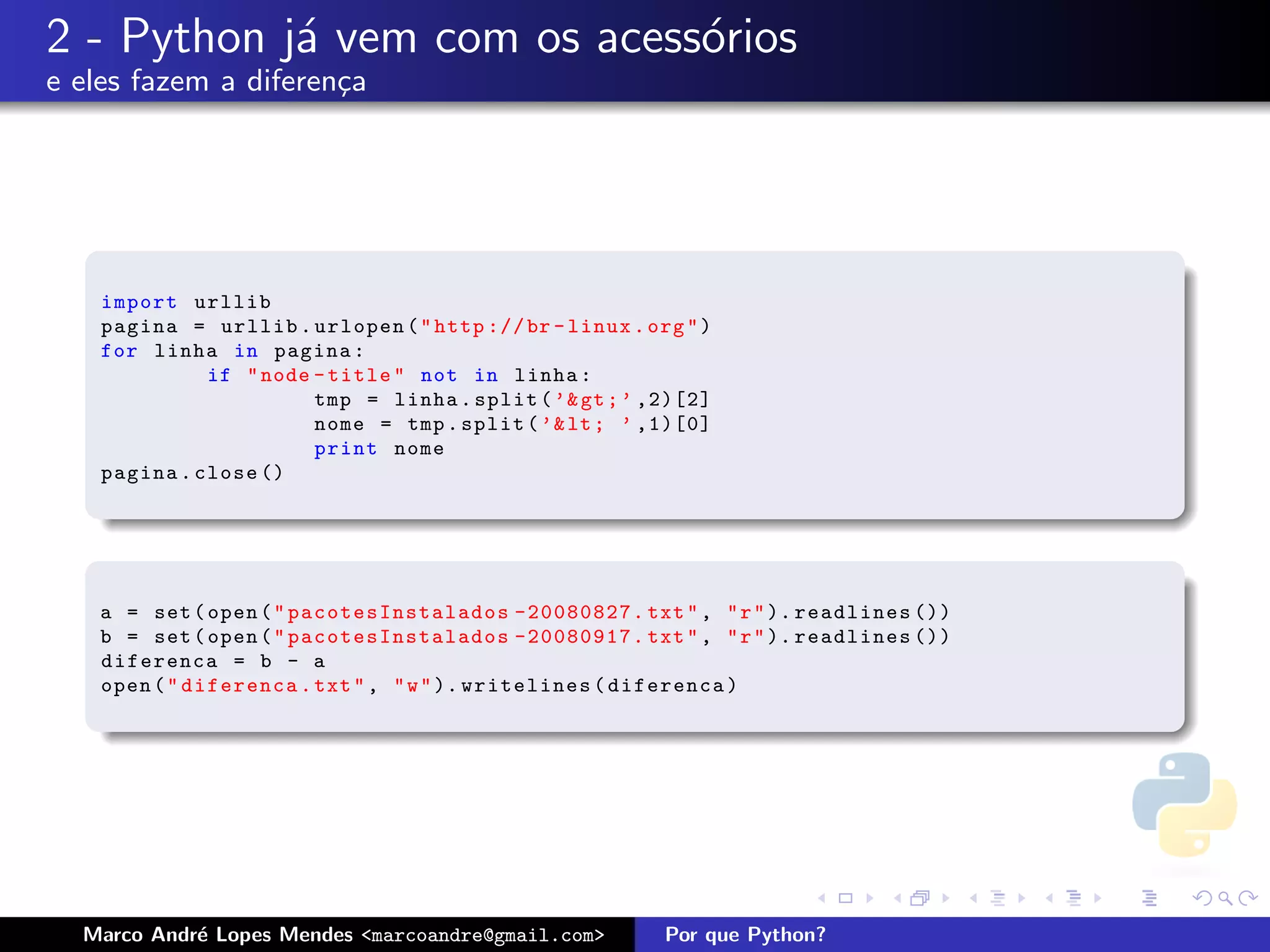 2 - Python j´ vem com os acess´rios
            a                 o
e eles fazem a diferen¸a
                      c




    import urllib
    pagina = urllib . urlopen ( " http :// br - linux . org " )
    for linha in pagina :
              if " node - title " not in linha :
                        tmp = linha . split ( ’& gt ; ’ ,2)[2]
                        nome = tmp . split ( ’& lt ; ’ ,1)[0]
                        print nome
    pagina . close ()




    a = set ( open ( " pacotesInstalados -20080827. txt " , " r " ). readlines ())
    b = set ( open ( " pacotesInstalados -20080917. txt " , " r " ). readlines ())
    diferenca = b - a
    open ( " diferenca . txt " , " w " ). writelines ( diferenca )




  Marco Andr´ Lopes Mendes <marcoandre@gmail.com>
            e                                             Por que Python?
 