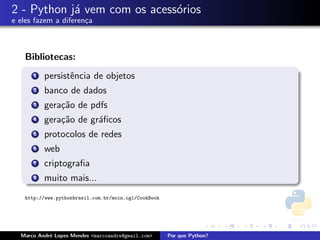 2 - Python j´ vem com os acess´rios
            a                 o
e eles fazem a diferen¸a
                      c



   Bibliotecas:
      1   persistˆncia de objetos
                 e
      2   banco de dados
      3   gera¸˜o de pdfs
              ca
      4   gera¸˜o de gr´ﬁcos
              ca       a
      5   protocolos de redes
      6   web
      7   criptograﬁa
      8   muito mais...
   http://www.pythonbrasil.com.br/moin.cgi/CookBook




  Marco Andr´ Lopes Mendes <marcoandre@gmail.com>
            e                                         Por que Python?
 