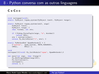 8 - Python conversa com as outras linguagens
C e C++
void initspam(void );
static PyObject * spam_system (PyObject *self , PyObject *args );
static PyObject * spam_system (self , args)
PyObject *self;
PyObject *args; {
char *orden; int sts;
if (! PyArg_ParseTuple (args , "s", &orden ))
return NULL;
sts = system(orden );
return Py_BuildValue ("i", sts ); }
static PyMethodDef SpamMethods [] = {
{"system", spam_system , METH_VARARGS },
{NULL , NULL} };
void
initspam (){( void) Py_InitModule ("spam", SpamMethods );}
int main(int argc , char ** argv ){
Py_SetProgramName (argv [0]);
Py_Initialize ();
initspam ();
return 1; }
Marco Andr´e Lopes Mendes <marcoandre@gmail.com> Por que Python?
 
