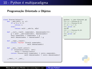 10 - Python ´e multiparadigma
Programa¸c˜ao Orientada a Objetos
class Fracao(object ):
def __mdc(self , m, n):
if m % n == 0:
return n
else:
return self.__mdc(n, m%n)
def __init__(self , numerador , denominador =1):
g = self.__mdc(numerador , denominador )
self.numerador = numerador / g
self.denominador = denominador / g
def __repr__(self ):
return "%d/%d" %( self.numerador ,
self.denominador)
def __mul__(self ,outro ):
if isinstance(outro , int ):
outro = Fracao(outro)
return Fracao(self.numerador * outro.numerador ,
self.denominador * outro.denominador)
__rmul__ = __mul__
python -i poo -fracoes.py
>>> a = Fracao (5 ,7)
>>> b = Fracao (3 ,4)
>> r1 = a * b
>>> print r1
15/28
>>> c = Fracao (3 ,5)
>> r2 = a * c
>>> print r2
3/7
Marco Andr´e Lopes Mendes <marcoandre@gmail.com> Por que Python?
 