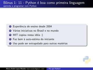 Bˆonus 1: 11 - Python ´e boa como primeira linguagem
aprenda a programar com Python
1 Experiˆencia de ensino desde 2004
2 V´arios iniciativas no Brasil e no mundo
3 MIT copiou nossa id´eia :)
4 Faz bem `a auto-estima do iniciante
5 Uso pode ser extrapolado para outras mat´erias
Marco Andr´e Lopes Mendes <marcoandre@gmail.com> Por que Python?
 