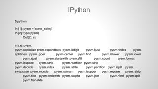 IPython
$ipython
In [1]: pysm = 'some_string'
In [2]: type(pysm)
Out[2]: str
In [3]: pysm.
pysm.capitalize pysm.expandtabs pysm.isdigit pysm.ljust pysm.rindex pysm.
splitlines pysm.upper pysm.center pysm.find pysm.islower pysm.lower
pysm.rjust pysm.startswith pysm.zfill pysm.count pysm.format
pysm.isspace pysm.lstrip pysm.rpartition pysm.strip
pysm.decode pysm.index pysm.istitle pysm.partition pysm.rsplit pysm.
swapcase pysm.encode pysm.isalnum pysm.isupper pysm.replace pysm.rstrip
pysm.title pysm.endswith pysm.isalpha pysm.join pysm.rfind pysm.split
pysm.translate
 