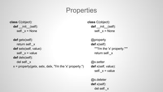Properties
class C(object):
def __init__(self):
self._x = None
def getx(self):
return self._x
def setx(self, value):
self._x = value
def delx(self):
del self._x
x = property(getx, setx, delx, "I'm the 'x' property.")
class C(object):
def __init__(self):
self._x = None
@property
def x(self):
"""I'm the 'x' property."""
return self._x
@x.setter
def x(self, value):
self._x = value
@x.deleter
def x(self):
del self._x
 