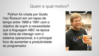 Quem e qual motivo?
Python foi criada por Guido
Van Rossum em um lapso de
tempo entre 1989 e 1991 com o
objetivo de suprir a necessidade
que a linguagem ABC na época
não tinha de interagir com o
sistema operacional, e o principal
foco de aumentar a produtividade
do programador.
 
