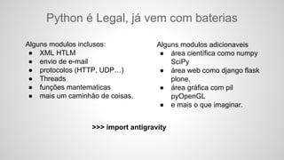 Python é Legal, já vem com baterias
Alguns modulos inclusos:
● XML HTLM
● envio de e-mail
● protocolos (HTTP, UDP…)
● Threads
● funções mantematicas
● mais um caminhão de coisas.
Alguns modulos adicionaveis
● área científica como numpy
SciPy
● área web como django flask
plone,
● área gráfica com pil
pyOpenGL
● e mais o que imaginar.
>>> import antigravity
 