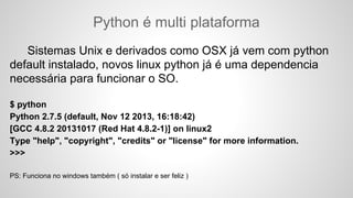 Python é multi plataforma
Sistemas Unix e derivados como OSX já vem com python
default instalado, novos linux python já é uma dependencia
necessária para funcionar o SO.
$ python
Python 2.7.5 (default, Nov 12 2013, 16:18:42)
[GCC 4.8.2 20131017 (Red Hat 4.8.2-1)] on linux2
Type "help", "copyright", "credits" or "license" for more information.
>>>
PS: Funciona no windows também ( só instalar e ser feliz )
 