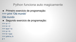 Python funciona auto magicamente
● Primeiro exercicio de programação:
>>> print 'Olá mundo'
Olá mundo
● Segundo exercicio de programação:
>>> a = 1
>>> b = 2
>>> aux = a
>>> a = b
>>> b = aux
>>> print a, b
2 1
 