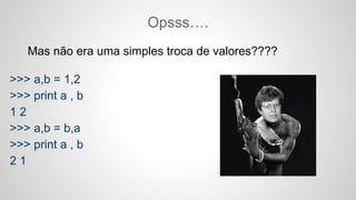 Mas não era uma simples troca de valores????
>>> a,b = 1,2
>>> print a , b
1 2
>>> a,b = b,a
>>> print a , b
2 1
Opsss….
 