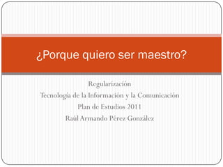 ¿Porque quiero ser maestro?

                 Regularización
Tecnología de la Información y la Comunicación
            Plan de Estudios 2011
        Raúl Armando Pérez González
 