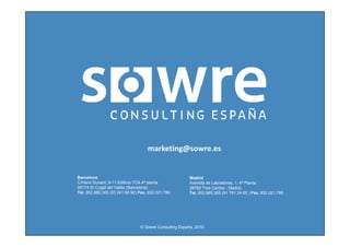 marketing@sowre.es


Barcelona                                               Madrid
C/Henri Dunant, 9-11 Edificio TCA 4ª planta             Avenida de Labradores, 1, 4ª Planta.
08174 St Cugat del Vallès (Barcelona)                   28760 Tres Cantos - Madrid.
Tel. 902.885.305 (93 241 90 90) Fax. 932.021.780        Tel. 902.885.305 (91 791 24 00 ) Fax. 932.021.780




                                © Sowre Consulting España, 2010
 