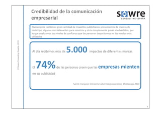 Credibilidad de la comunicación
                                  empresarial
                                  Diariamente recibimos gran cantidad de impactos publicitarios provenientes de marcas de
                                  todo tipo, algunos más relevantes para nosotros y otros simplemente pasan inadvertidos, por
                                  lo que analizamos los niveles de confianza que las personas depositamos en los medios más
                                  utilizados
            ulting España, 2010




                                  Al día recibimos más de       5.000                  impactos de diferentes marcas
© Sowre Consu




                                  El   74%              de las personas creen que las empresas                         mienten
                                  en su publicidad

                                                                      Fuente: European Interactive Advertising Association, Mediascope 2010




                                                                                                                                              4
 