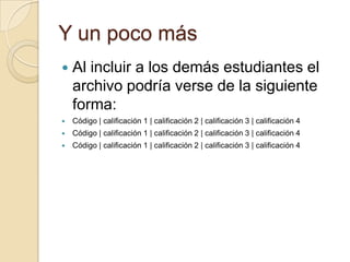 Y un poco másAl incluir a los demás estudiantes el archivo podría verse de la siguiente forma:Código | calificación 1 | calificación 2 | calificación 3 | calificación 4Código | calificación 1 | calificación 2 | calificación 3 | calificación 4Código | calificación 1 | calificación 2 | calificación 3 | calificación 4