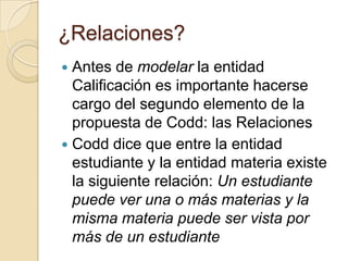 ¿Relaciones?Antes de modelar la entidad Calificación es importante hacerse cargo del segundo elemento de la propuesta de Codd: las RelacionesCodd dice que entre la entidad estudiante y la entidad materia existe la siguiente relación: Un estudiante puede ver una o más materias y la misma materia puede ser vista por más de un estudiante