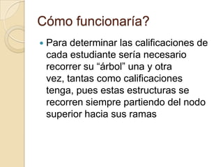 Cómo funcionaría?Para determinar las calificaciones de cada estudiante sería necesario recorrer su “árbol” una y otra vez, tantas como calificaciones tenga, pues estas estructuras se recorren siempre partiendo del nodo superior hacia sus ramas