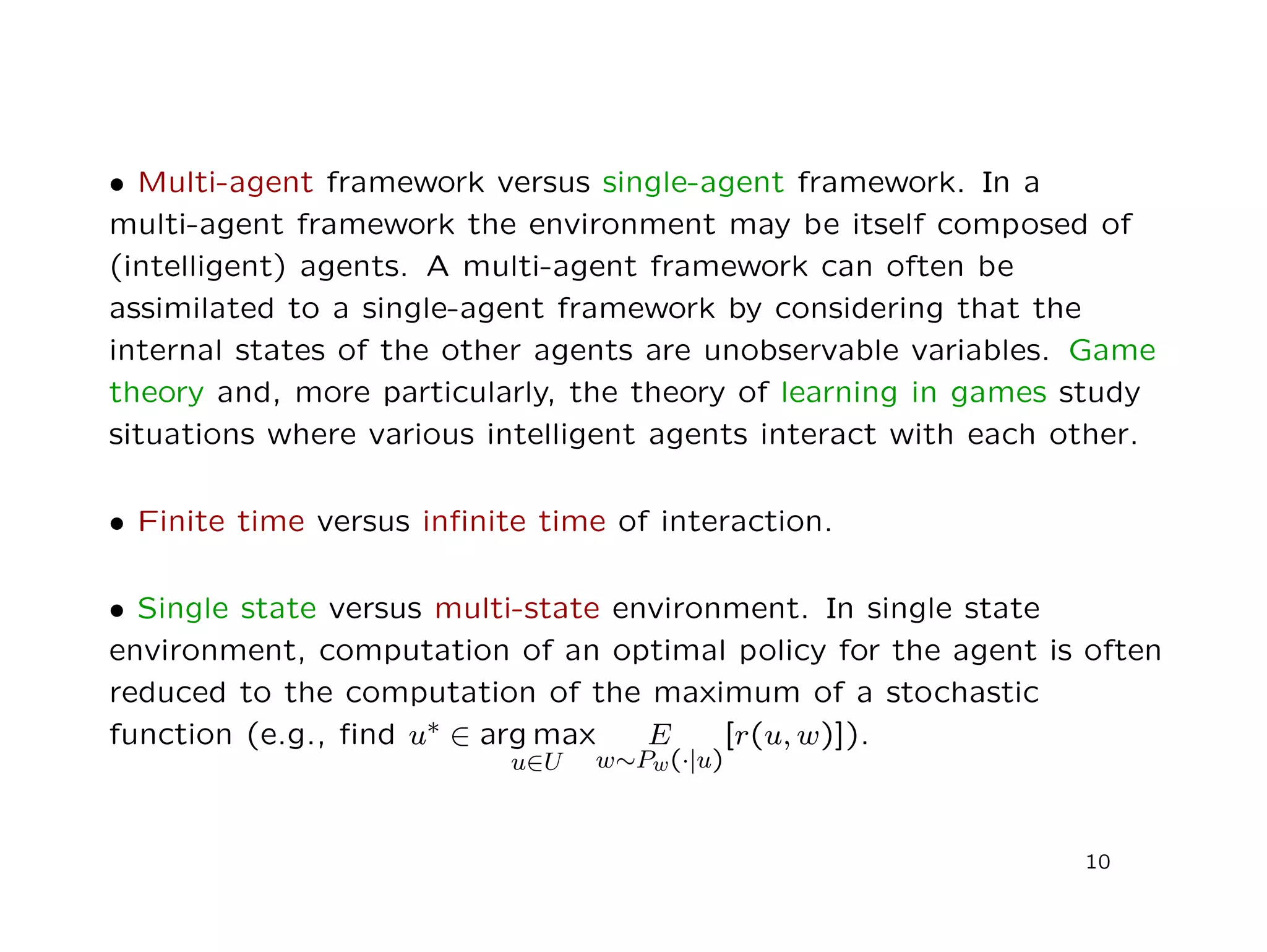 • Multi-agent framework versus single-agent framework. In a
multi-agent framework the environment may be itself composed of
(intelligent) agents. A multi-agent framework can often be
assimilated to a single-agent framework by considering that the
internal states of the other agents are unobservable variables. Game
theory and, more particularly, the theory of learning in games study
situations where various intelligent agents interact with each other.
• Finite time versus inﬁnite time of interaction.
• Single state versus multi-state environment. In single state
environment, computation of an optimal policy for the agent is often
reduced to the computation of the maximum of a stochastic
function (e.g., ﬁnd u∗ ∈ arg max
u∈U
E
w∼Pw(·|u)
[r(u, w)]).
10
 