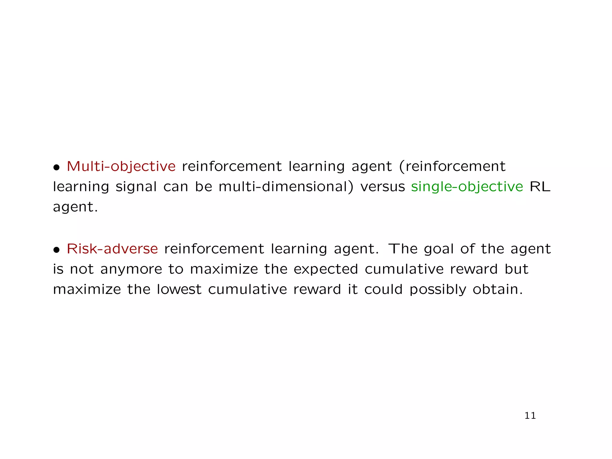 • Multi-objective reinforcement learning agent (reinforcement
learning signal can be multi-dimensional) versus single-objective RL
agent.
• Risk-adverse reinforcement learning agent. The goal of the agent
is not anymore to maximize the expected cumulative reward but
maximize the lowest cumulative reward it could possibly obtain.
11
 
