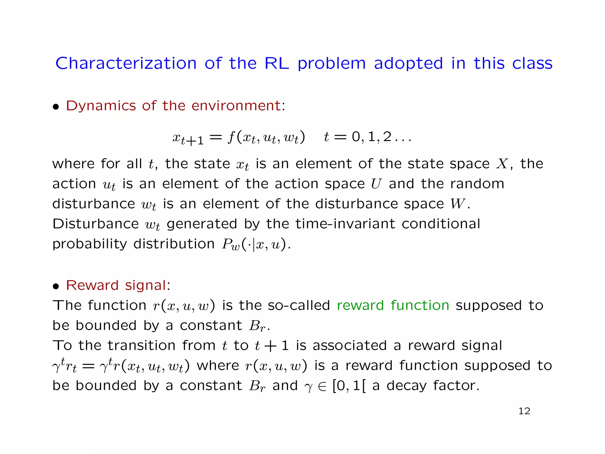 Characterization of the RL problem adopted in this class
• Dynamics of the environment:
xt+1 = f(xt, ut, wt) t = 0, 1, 2 . . .
where for all t, the state xt is an element of the state space X, the
action ut is an element of the action space U and the random
disturbance wt is an element of the disturbance space W.
Disturbance wt generated by the time-invariant conditional
probability distribution Pw(·|x, u).
• Reward signal:
The function r(x, u, w) is the so-called reward function supposed to
be bounded by a constant Br.
To the transition from t to t + 1 is associated a reward signal
γtrt = γtr(xt, ut, wt) where r(x, u, w) is a reward function supposed to
be bounded by a constant Br and γ ∈ [0, 1[ a decay factor.
12
 