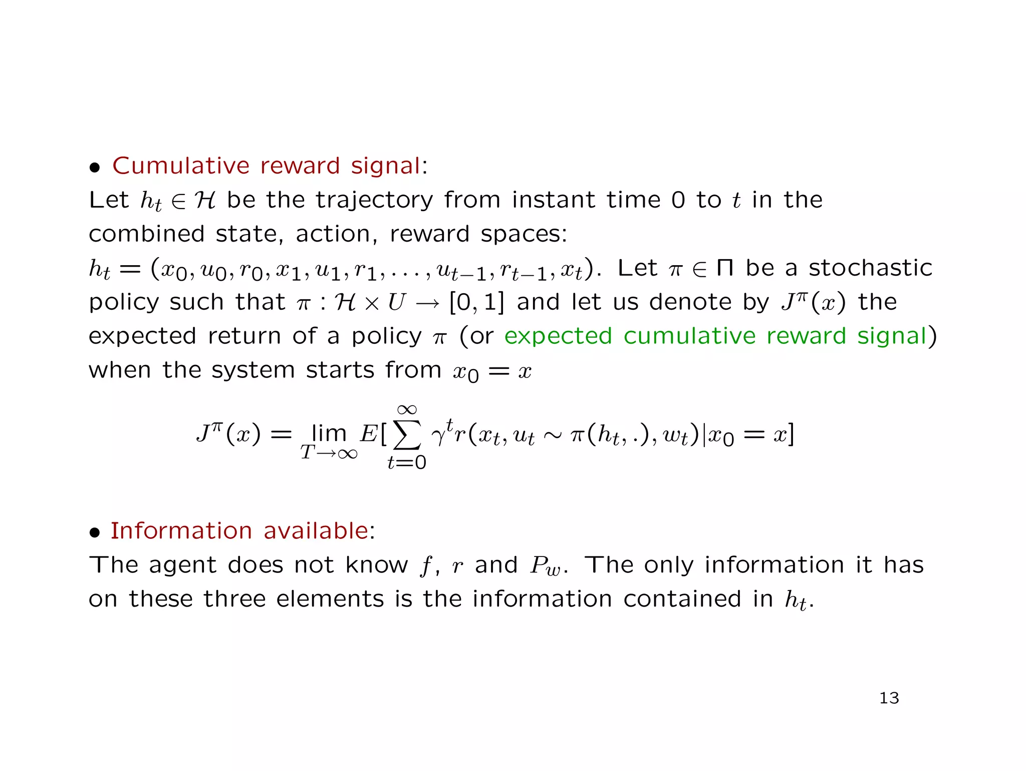 • Cumulative reward signal:
Let ht ∈ H be the trajectory from instant time 0 to t in the
combined state, action, reward spaces:
ht = (x0, u0, r0, x1, u1, r1, . . . , ut−1, rt−1, xt). Let π ∈ Π be a stochastic
policy such that π : H × U → [0, 1] and let us denote by Jπ(x) the
expected return of a policy π (or expected cumulative reward signal)
when the system starts from x0 = x
Jπ(x) = lim
T→∞
E[
∞
t=0
γtr(xt, ut ∼ π(ht, .), wt)|x0 = x]
• Information available:
The agent does not know f, r and Pw. The only information it has
on these three elements is the information contained in ht.
13
 