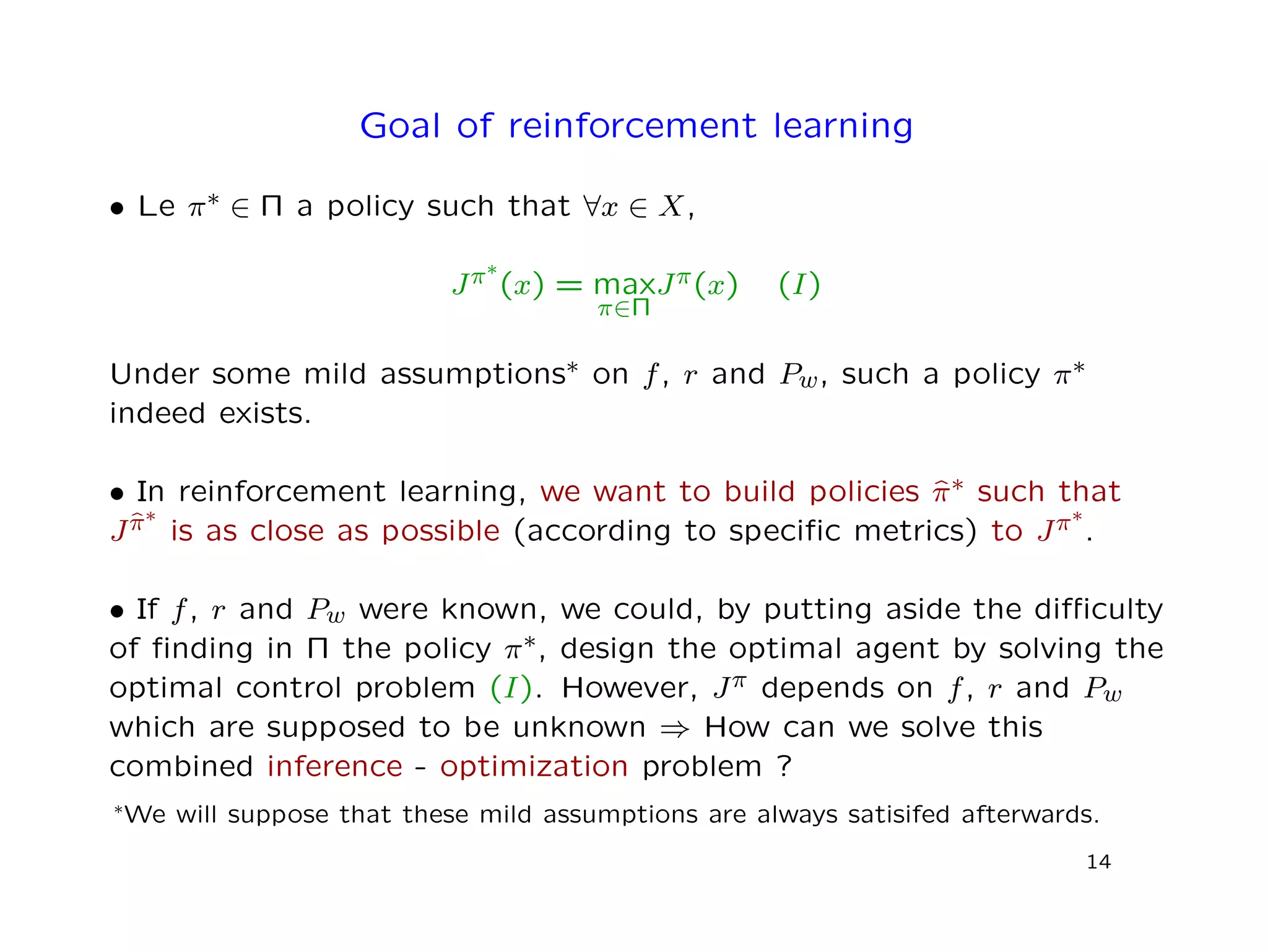 Goal of reinforcement learning
• Le π∗ ∈ Π a policy such that ∀x ∈ X,
Jπ∗
(x) = max
π∈Π
Jπ(x) (I)
Under some mild assumptions∗ on f, r and Pw, such a policy π∗
indeed exists.
• In reinforcement learning, we want to build policies ˆπ∗ such that
Jˆπ∗
is as close as possible (according to speciﬁc metrics) to Jπ∗
.
• If f, r and Pw were known, we could, by putting aside the diﬃculty
of ﬁnding in Π the policy π∗, design the optimal agent by solving the
optimal control problem (I). However, Jπ depends on f, r and Pw
which are supposed to be unknown ⇒ How can we solve this
combined inference - optimization problem ?
∗We will suppose that these mild assumptions are always satisifed afterwards.
14
 
