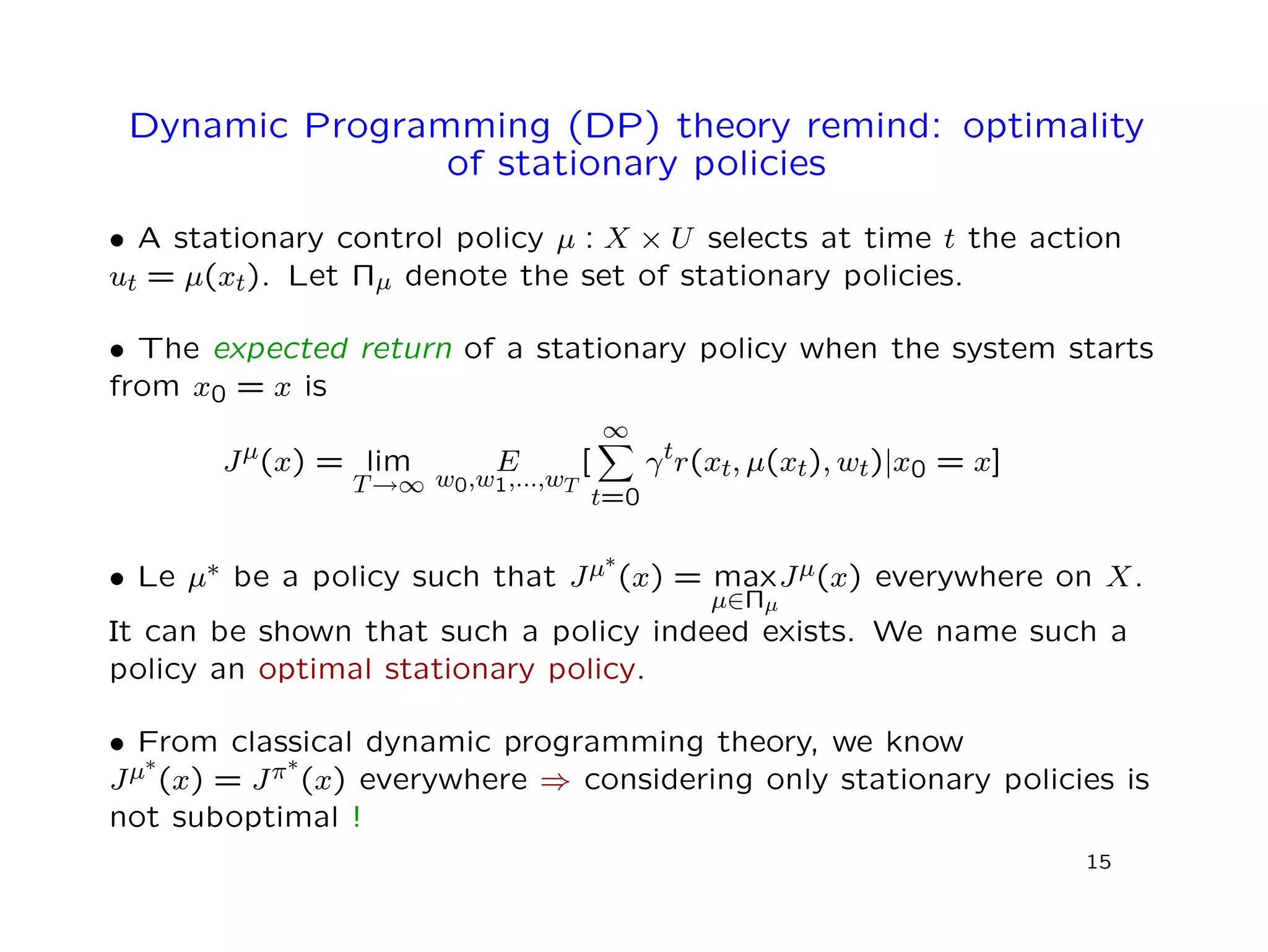 Dynamic Programming (DP) theory remind: optimality
of stationary policies
• A stationary control policy µ : X × U selects at time t the action
ut = µ(xt). Let Πµ denote the set of stationary policies.
• The expected return of a stationary policy when the system starts
from x0 = x is
Jµ(x) = lim
T→∞
E
w0,w1,...,wT
[
∞
t=0
γtr(xt, µ(xt), wt)|x0 = x]
• Le µ∗ be a policy such that Jµ∗
(x) = max
µ∈Πµ
Jµ(x) everywhere on X.
It can be shown that such a policy indeed exists. We name such a
policy an optimal stationary policy.
• From classical dynamic programming theory, we know
Jµ∗
(x) = Jπ∗
(x) everywhere ⇒ considering only stationary policies is
not suboptimal !
15
 