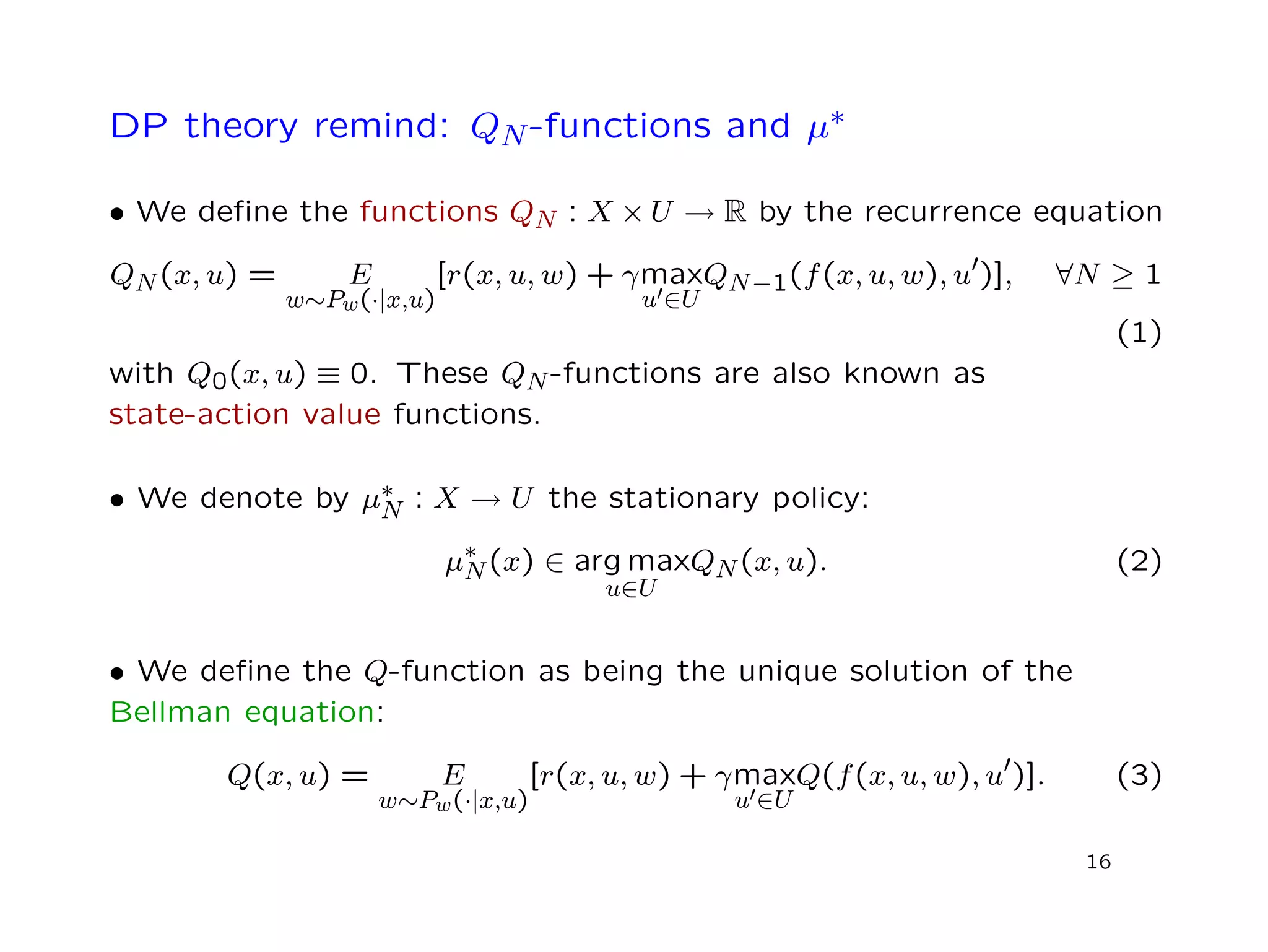 DP theory remind: QN-functions and µ∗
• We deﬁne the functions QN : X × U → R by the recurrence equation
QN(x, u) = E
w∼Pw(·|x,u)
[r(x, u, w) + γmax
u ∈U
QN−1(f(x, u, w), u )], ∀N ≥ 1
(1)
with Q0(x, u) ≡ 0. These QN-functions are also known as
state-action value functions.
• We denote by µ∗
N : X → U the stationary policy:
µ∗
N(x) ∈ arg max
u∈U
QN(x, u). (2)
• We deﬁne the Q-function as being the unique solution of the
Bellman equation:
Q(x, u) = E
w∼Pw(·|x,u)
[r(x, u, w) + γmax
u ∈U
Q(f(x, u, w), u )]. (3)
16
 